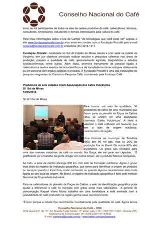 SCN Quadra 01, Bl. “C”, Ed. Brasília Trade Center, 11º andar, sala 1.101
Assessoria de Comunicação: (61) 3
E-mail: imprensa@cncafe.com.br
torno de mil participantes de todos os elos da cadeia produtiva do café: cafeicultores, técnicos,
consultores, empresários, estudantes e demais interessados pela cultura do café.
Para mais informações sobre o Dia de Campo "As tecnologias que você pode ver" acesse o
site www.fundacaoprocafe.com.br
rosiana@fundacaoprocafe.com.br
Fundação Procafé - localizada no Sul do Estad
Varginha, tem por objetivos principais realizar estudos e pesquisas cafeeiras nas áreas de
produção, preparo e qualidade do café, gerenciamento agrícola, diagnósticos e estudos
socioeconômicos, entre outros. Além d
cafeicultura e realiza eventos técnico
ou em parceria com órgãos públicos e privados. A Fundação Procafé é uma das instituições de
pesquisa integrantes do Consórcio Pesquisa Café, coordenado pela Embrapa Café.
Produtores de sete cidades criam
G1 Sul de Minas
12/05/2016
Do G1 Sul de Minas
uma das maiores indústrias de café no mundo. Na Suíça, ele vai parar em cápsulas. “É
gratificante ver o trabalho da gente chegar em outros locais”,
Ao todo, a área de plantio abrange 800 km com solo de formação vulcânica. Agora o grupo
está atrás do registro de indicação geográfica, que serve para identificar a origem de produtos
ou serviços quando o local ficou muito conhecido ou quando alguma caract
ligada ao seu local de origem. No Brasil, o registro de indicação geográfica é feito pelo Instituto
Nacional de Propriedade Industrial.
Para os cafeicultores do planalto de Poços de Caldas, o selo de identificação geográfica pode
ajudar a diferenciar o café no mercado com grãos ainda mais valorizados. A gerente de
comunicação Raquel Viana Muniz trabalha em uma torrefadora e está animada com a
possibilidade do café produzido na região ganhar esse reconhecimento.
“É bom porque a cidade fica reconhecida mundialmente pela qualidade do café. Agora temos
Conselho Nacional do Café – CNC
Quadra 01, Bl. “C”, Ed. Brasília Trade Center, 11º andar, sala 1.101 - CEP 70711
Assessoria de Comunicação: (61) 3226-2269 / 8114-6632
imprensa@cncafe.com.br / www.twitter.com/pauloandreck
torno de mil participantes de todos os elos da cadeia produtiva do café: cafeicultores, técnicos,
consultores, empresários, estudantes e demais interessados pela cultura do café.
bre o Dia de Campo "As tecnologias que você pode ver" acesse o
www.fundacaoprocafe.com.br e/ou entre em contato com a Fundação Procafé pelo e
rosiana@fundacaoprocafe.com.br e telefone (35) 3214-1411.
localizada no Sul do Estado de Minas Gerais e com sede na cidade de
Varginha, tem por objetivos principais realizar estudos e pesquisas cafeeiras nas áreas de
produção, preparo e qualidade do café, gerenciamento agrícola, diagnósticos e estudos
socioeconômicos, entre outros. Além disso, promove treinamento de pessoal ligado à
cafeicultura e realiza eventos técnico-científicos e de transferência de tecnologias diretamente
ou em parceria com órgãos públicos e privados. A Fundação Procafé é uma das instituições de
do Consórcio Pesquisa Café, coordenado pela Embrapa Café.
Produtores de sete cidades criam Associação dos Cafés Vulcânicos
Para buscar um selo de qualidade, 30
produtores de cafés de sete municípios que
fazem parte do planalto de Poços de Caldas
(MG) se uniram em uma associação
chamada ‘Cafés Vulcânicos’. A ideia é
valorizar o café cultivado em lavouras que
tem o solo de origem vulcânica,
característico da região.
Uma fazenda no município de Botelhos
(MG) tem 80 mil pés, mas só 20% da
produção fica no Brasil. Os outros 80% são
exportados. Os grãos são vendidos para
uma das maiores indústrias de café no mundo. Na Suíça, ele vai parar em cápsulas. “É
gratificante ver o trabalho da gente chegar em outros locais”, diz o produtor Marcos Gonçalves.
Ao todo, a área de plantio abrange 800 km com solo de formação vulcânica. Agora o grupo
está atrás do registro de indicação geográfica, que serve para identificar a origem de produtos
ou serviços quando o local ficou muito conhecido ou quando alguma característica está muito
ligada ao seu local de origem. No Brasil, o registro de indicação geográfica é feito pelo Instituto
Nacional de Propriedade Industrial.
Para os cafeicultores do planalto de Poços de Caldas, o selo de identificação geográfica pode
a diferenciar o café no mercado com grãos ainda mais valorizados. A gerente de
comunicação Raquel Viana Muniz trabalha em uma torrefadora e está animada com a
possibilidade do café produzido na região ganhar esse reconhecimento.
ca reconhecida mundialmente pela qualidade do café. Agora temos
CEP 70711-902 – Brasília (DF)
torno de mil participantes de todos os elos da cadeia produtiva do café: cafeicultores, técnicos,
consultores, empresários, estudantes e demais interessados pela cultura do café.
bre o Dia de Campo "As tecnologias que você pode ver" acesse o
e/ou entre em contato com a Fundação Procafé pelo e-mail
o de Minas Gerais e com sede na cidade de
Varginha, tem por objetivos principais realizar estudos e pesquisas cafeeiras nas áreas de
produção, preparo e qualidade do café, gerenciamento agrícola, diagnósticos e estudos
isso, promove treinamento de pessoal ligado à
científicos e de transferência de tecnologias diretamente
ou em parceria com órgãos públicos e privados. A Fundação Procafé é uma das instituições de
do Consórcio Pesquisa Café, coordenado pela Embrapa Café.
Para buscar um selo de qualidade, 30
produtores de cafés de sete municípios que
parte do planalto de Poços de Caldas
(MG) se uniram em uma associação
chamada ‘Cafés Vulcânicos’. A ideia é
valorizar o café cultivado em lavouras que
tem o solo de origem vulcânica,
Uma fazenda no município de Botelhos
0 mil pés, mas só 20% da
produção fica no Brasil. Os outros 80% são
exportados. Os grãos são vendidos para
uma das maiores indústrias de café no mundo. Na Suíça, ele vai parar em cápsulas. “É
diz o produtor Marcos Gonçalves.
Ao todo, a área de plantio abrange 800 km com solo de formação vulcânica. Agora o grupo
está atrás do registro de indicação geográfica, que serve para identificar a origem de produtos
erística está muito
ligada ao seu local de origem. No Brasil, o registro de indicação geográfica é feito pelo Instituto
Para os cafeicultores do planalto de Poços de Caldas, o selo de identificação geográfica pode
a diferenciar o café no mercado com grãos ainda mais valorizados. A gerente de
comunicação Raquel Viana Muniz trabalha em uma torrefadora e está animada com a
ca reconhecida mundialmente pela qualidade do café. Agora temos
 