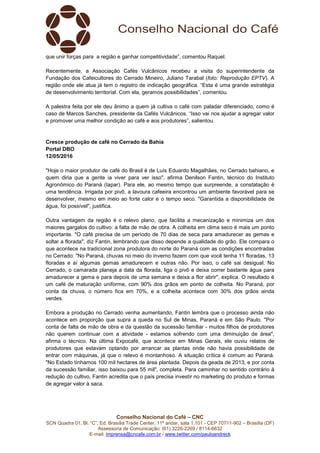 Conselho Nacional do Café – CNC
SCN Quadra 01, Bl. “C”, Ed. Brasília Trade Center, 11º andar, sala 1.101 - CEP 70711-902 – Brasília (DF)
Assessoria de Comunicação: (61) 3226-2269 / 8114-6632
E-mail: imprensa@cncafe.com.br / www.twitter.com/pauloandreck
que unir forças para a região e ganhar competitividade”, comentou Raquel.
Recentemente, a Associação Cafés Vulcânicos recebeu a visita do superintendente da
Fundação dos Cafeicultores do Cerrado Mineiro, Juliano Tarabal (foto: Reprodução EPTV). A
região onde ele atua já tem o registro de indicação geográfica. “Esta é uma grande estratégia
de desenvolvimento territorial. Com ela, geramos possibilidades”, comentou.
A palestra feita por ele deu ânimo a quem já cultiva o café com paladar diferenciado, como é
caso de Marcos Sanches, presidente da Cafés Vulcânicos. “Isso vai nos ajudar a agregar valor
e promover uma melhor condição ao café e aos produtores”, salientou.
Cresce produção de café no Cerrado da Bahia
Portal DBO
12/05/2016
"Hoje o maior produtor de café do Brasil é de Luís Eduardo Magalhães, no Cerrado bahiano, e
quem diria que a gente ia viver para ver isso", afirma Denilson Fantin, técnico do Instituto
Agronômico do Paraná (Iapar). Para ele, ao mesmo tempo que surpreende, a constatação é
uma tendência. Irrigada por pivô, a lavoura cafeeira encontrou um ambiente favorável para se
desenvolver, mesmo em meio ao forte calor e o tempo seco. "Garantida a disponibilidade de
água, foi possível", justifica.
Outra vantagem da região é o relevo plano, que facilita a mecanização e minimiza um dos
maiores gargalos do cultivo: a falta de mão de obra. A colheita em clima seco é mais um ponto
importante. "O café precisa de um período de 70 dias de seca para amadurecer as gemas e
soltar a florada", diz Fantin, lembrando que disso depende a qualidade do grão. Ele compara o
que acontece na tradicional zona produtora do norte do Paraná com as condições encontradas
no Cerrado: "No Paraná, chuvas no meio do inverno fazem com que você tenha 11 floradas, 13
floradas e aí algumas gemas amadurecem e outras não. Por isso, o café sai desigual. No
Cerrado, o camarada planeja a data da florada, liga o pivô e deixa correr bastante água para
amadurecer a gema e para depois de uma semana e deixa a flor abrir", explica. O resultado é
um café de maturação uniforme, com 90% dos grãos em ponto de colheita. No Paraná, por
conta da chuva, o número fica em 70%, e a colheita acontece com 30% dos grãos ainda
verdes.
Embora a produção no Cerrado venha aumentando, Fantin lembra que o processo ainda não
acontece em proporção que supra a queda no Sul de Minas, Paraná e em São Paulo. "Por
conta de falta de mão de obra e da questão da sucessão familiar - muitos filhos de produtores
não querem continuar com a atividade - estamos sofrendo com uma diminuição de área",
afirma o técnico. Na última Expocafé, que acontece em Minas Gerais, ele ouviu relatos de
produtores que estavam optando por arrancar as plantas onde não havia possibilidade de
entrar com máquinas, já que o relevo é montanhoso. A situação crítica é comum ao Paraná.
"No Estado tínhamos 100 mil hectares de área plantada. Depois da geada de 2013, e por conta
da sucessão familiar, isso baixou para 55 mil", completa. Para caminhar no sentido contrário à
redução do cultivo, Fantin acredita que o país precisa investir no marketing do produto e formas
de agregar valor à saca.
 