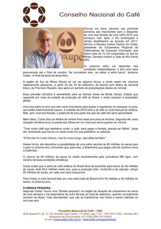 Conselho Nacional do Café – CNC
SCN Quadra 01, Bl. “C”, Ed. Brasília Trade Center, 11º andar, sala 1.101 - CEP 70711-902 – Brasília (DF)
Assessoria de Comunicação: (61) 3226-2269 / 8114-6632
E-mail: imprensa@cncafe.com.br / www.twitter.com/pauloandreck
Chuvas em bons volumes nas próximas
semanas são importantes para o despertar
de uma boa florada de uma safra 2018 que
começou mal, após o frio prolongado e
ventos desfolharem as árvores em 2017,
afirmou à Reuters Carlos Paulino da Costa,
presidente da Cooperativa Regional de
Cafeicultores de Guaxupé (Cooxupé), que
lidera mais de 13 mil cooperados no Sul de
Minas, Cerrado mineiro e Vale do Rio Pardo
(SP).
“A próxima safra vai depender das
condições meteorológicas, e tem uma seca
prenunciada até o final de outubro. Se concretizar isso, vai afetar a safra futura”, declarou
Costa, no final da tarde de terça-feira.
A região do Sul de Minas Gerais só vai ver alguma chuva, e ainda assim em volumes
relativamente pequenos, a partir do dia 19 de setembro, de acordo com dados do terminal
Eikon, da Thomson Reuters. Isso após um período de precipitações abaixo do normal.
Essa previsão climática é semelhante para as demais áreas de Minas Gerais, Estado que
responde por mais da metade da produção de café do Brasil, o maior produtor e exportador
global.
Uma boa safra no ano que vem seria importante para ajudar a regularizar os estoques no país,
que estão historicamente baixos. A colheita de 2018 será a de alta no ciclo bianual do arábica.
Mas, sem uma boa florada, o potencial de boa parte dos pés de café não seria aproveitado.
Além disso, Costa citou os efeitos de ventos frios neste ano para as árvores. Segundo ele, essa
situação climática levou à queda das folhas em um nível que seria superior ao normal.
“Teve muito café que desfolhou muito, o café, para pegar a florada, precisa ter folhas”, disse
ele, lembrando que houve um vento muito frio que desfolhou os cafezais.
“O frio não foi muito intenso, mas foi muito longo, isso afeta também.”
Dessa forma, ele descartou a possibilidade de uma safra recorde de 60 milhões de sacas para
o país no próximo ano, brincando que, para isso, o Brasil teria que pegar café de vizinhos como
a Colômbia.
O volume de 60 milhões de sacas foi citado recentemente pela consultoria MB Agro, num
cenário de boas condições climáticas.
Costa avalia que a safra de café arábica do Brasil teria de aumentar para cerca de 48 milhões
de sacas, ante 35,4 milhões neste ano, para a produção total --incluindo a de robusta-- atingir
60 milhões de sacas, um salto que seria impossível.
Para Costa, é mais factível falar em uma safra total do Brasil entre 50 milhões e 52 milhões de
sacas, no próximo ano.
FLORADA PEQUENA
Segundo Costa, houve uma “florada pequena” na região de atuação da cooperativa há cerca
de uma semana e há expectativa de outra florada ao final de setembro, quando normalmente
ocorrem as flores “mais abundantes” que vão se transformar nos frutos a serem colhidos no
ano que vem.
 
