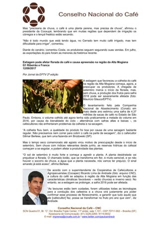 Conselho Nacional do Café – CNC
SCN Quadra 01, Bl. “C”, Ed. Brasília Trade Center, 11º andar, sala 1.101 - CEP 70711-902 – Brasília (DF)
Assessoria de Comunicação: (61) 3226-2269 / 8114-6632
E-mail: imprensa@cncafe.com.br / www.twitter.com/pauloandreck
Mas “precisaria de chuva, o café é uma planta perene, mas precisa de chuva”, afirmou o
presidente da Cooxupé, lembrando que em muitas regiões que dependem de irrigação os
córregos e o lençol freático estão secando.
“Não é todo mundo que está tendo água, no Cerrado tem muito café irrigado, mas tem
dificuldade para irrigar”, comentou.
Diante do cenário, comentou Costa, os produtores seguem segurando suas vendas. Em julho,
as exportações do país foram as menores da histórica recente.
Estiagem pode afetar florada do café e causa apreensão na região da Alta Mogiana
G1 Ribeirão e Franca
12/09/2017
Por Jornal da EPTV 2ª edição
A estiagem que favoreceu a colheita do café
na região da Alta Mogiana começa, agora, a
preocupar os produtores. A chegada de
setembro marca o início da florada, mas,
sem chuva, a produção dos frutos para safra
2018 pode ser severamente afetada (foto:
Mauricio Glauco/EPTV).
O levantamento feito pela Companhia
Nacional de Abastecimento (Conab) em
maio deste ano estimou uma safra de 4,37
milhões de sacas de café no Estado de São
Paulo. Embora, o volume colhido até agora tenha sido praticamente a metade do volume em
2016, por causa da bienalidade do ciclo - alternância com safras altas e baixas -, os
cafeicultores não enfrentaram problemas da colheita e na secagem.
“A colheita fluiu bem, a qualidade do produto foi boa por causa de uma secagem bastante
regular. Não precisamos nem correr para cobrir o café na parte de secagem”, diz o cafeicultor
Gilmar Berlese, que tem uma fazenda em Brodowski (SP).
Mas o tempo seco comemorado até agosto virou motivo de preocupação desde o início de
setembro. Sem chuva com índices relevantes desde junho, as reservas hídricas do cafezal
começam a se esgotar, e podem afetar a produtividade das plantas.
“O sol de setembro é muito forte e começa a agredir a planta. A planta desidratada vai
prejudicar a florada. O chamado botão, que se transforma em flor, é muito sensível, e se não
houver o socorro da chuva, a água que a planta necessita, nós vamos ter prejuízo. O sinal
amarelo já está aceso”, afirma Berlese.
De acordo com o superintendente da Cooperativa de Cafeicultores e
Agropecuaristas (Cocapec) Ricardo Lima de Andrade (foto: arquivo CNC),
a cultura do café se adaptou à região da Alta Mogiana em função das
características climáticas favoráveis – verão chuvoso e inverno seco. No
entanto, se a estiagem se prolongar, a safra 2018 pode ser afetada.
“As lavouras estão bem cuidadas, foram utilizadas todas as tecnologias
para a condução dos cafeeiros e a chuva virá justamente pra poder
confirmar esse processo de florescimento, e garantir que tudo aquilo que
ele [cafeicultor] fez, possa se transformar no fruto pro ano que vem”, diz
Andrade.
 
