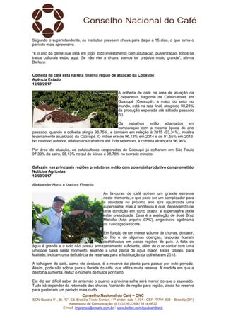 Conselho Nacional do Café – CNC
SCN Quadra 01, Bl. “C”, Ed. Brasília Trade Center, 11º andar, sala 1.101 - CEP 70711-902 – Brasília (DF)
Assessoria de Comunicação: (61) 3226-2269 / 8114-6632
E-mail: imprensa@cncafe.com.br / www.twitter.com/pauloandreck
Segundo o superintendente, os institutos preveem chuva para daqui a 15 dias, o que torna o
período mais apreensivo.
“É o ano da gente que está em jogo, todo investimento com adubação, pulverização, todos os
tratos culturais estão aqui. Se não vier a chuva, vamos ter prejuízo muito grande”, afirma
Berleze.
Colheita de café está na reta final na região de atuação da Cooxupé
Agência Estado
12/09/2017
A colheita de café na área de atuação da
Cooperativa Regional de Cafeicultores em
Guaxupé (Cooxupé), a maior do setor no
mundo, está na reta final, atingindo 98,28%
da produção esperada até sábado passado
(9).
Os trabalhos estão adiantados em
comparação com a mesma época do ano
passado, quando a colheita atingia 96,75%, e também em relação à 2015 (93,34%), mostra
levantamento atualizado da Cooxupé. O índice era de 96,13% em 2014 e de 91,55% em 2013.
No relatório anterior, relativo aos trabalhos até 2 de setembro, a colheita alcançava 96,96%.
Por área de atuação, os cafeicultores cooperados da Cooxupé já colheram em São Paulo
97,39% da safra, 98,13% no sul de Minas e 98,78% no cerrado mineiro.
Cafezais nas principais regiões produtoras estão com potencial produtivo comprometido
Notícias Agrícolas
12/09/2017
Aleksander Horta e Izadora Pimenta
As lavouras de café sofrem um grande estresse
neste momento, o que pode ser um complicador para
a atividade no próximo ano. Era aguardada uma
superssafra, mas a tendência é que, dependendo de
uma condição em curto prazo, a superssafra pode
estar prejudicada. Essa é a avaliação de José Braz
Matiello (foto: arquivo CNC), engenheiro agrônomo
da Fundação Procafé.
Em função de um menor volume de chuvas, do calor,
do frio e de algumas doenças, lavouras ficaram
desfolhadas em várias regiões do país. A falta de
água é grande e o solo não possui armazenamento suficiente, além de o ar contar com uma
umidade baixa neste momento, levando a uma perda de água maior. Estes fatores, para
Matiello, indicam uma deficiência de reservas para a frutificação da colheita em 2018.
A folhagem do café, como ele destaca, é a reserva da planta para passar por este período.
Assim, pode não sobrar para a florada do café, que utiliza muita reserva. A medida em que a
desfolha aumenta, reduz o número de frutos por ramo.
Ele diz ser difícil saber de antemão o quanto a próxima safra será menor do que o esperado.
Tudo irá depender da retomada das chuvas. Variando de região para região, ainda há reserva
para gastar em um período mais curto.
 