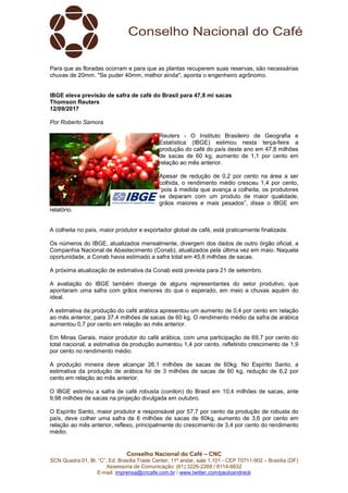 Conselho Nacional do Café – CNC
SCN Quadra 01, Bl. “C”, Ed. Brasília Trade Center, 11º andar, sala 1.101 - CEP 70711-902 – Brasília (DF)
Assessoria de Comunicação: (61) 3226-2269 / 8114-6632
E-mail: imprensa@cncafe.com.br / www.twitter.com/pauloandreck
Para que as floradas ocorram e para que as plantas recuperem suas reservas, são necessárias
chuvas de 20mm. "Se puder 40mm, melhor ainda", aponta o engenheiro agrônomo.
IBGE eleva previsão de safra de café do Brasil para 47,8 mi sacas
Thomson Reuters
12/09/2017
Por Roberto Samora
Reuters - O Instituto Brasileiro de Geografia e
Estatística (IBGE) estimou nesta terça-feira a
produção do café do país deste ano em 47,8 milhões
de sacas de 60 kg, aumento de 1,1 por cento em
relação ao mês anterior.
Apesar de redução de 0,2 por cento na área a ser
colhida, o rendimento médio cresceu 1,4 por cento,
“pois à medida que avança a colheita, os produtores
se deparam com um produto de maior qualidade,
grãos maiores e mais pesados”, disse o IBGE em
relatório.
A colheita no país, maior produtor e exportador global de café, está praticamente finalizada.
Os números do IBGE, atualizados mensalmente, divergem dos dados de outro órgão oficial, a
Companhia Nacional de Abastecimento (Conab), atualizados pela última vez em maio. Naquela
oportunidade, a Conab havia estimado a safra total em 45,6 milhões de sacas.
A próxima atualização de estimativa da Conab está prevista para 21 de setembro.
A avaliação do IBGE também diverge de alguns representantes do setor produtivo, que
apontaram uma safra com grãos menores do que o esperado, em meio a chuvas aquém do
ideal.
A estimativa da produção do café arábica apresentou um aumento de 0,4 por cento em relação
ao mês anterior, para 37,4 milhões de sacas de 60 kg. O rendimento médio da safra de arábica
aumentou 0,7 por cento em relação ao mês anterior.
Em Minas Gerais, maior produtor do café arábica, com uma participação de 69,7 por cento do
total nacional, a estimativa da produção aumentou 1,4 por cento, refletindo crescimento de 1,9
por cento no rendimento médio.
A produção mineira deve alcançar 26,1 milhões de sacas de 60kg. No Espírito Santo, a
estimativa da produção de arábica foi de 3 milhões de sacas de 60 kg, redução de 6,2 por
cento em relação ao mês anterior.
O IBGE estimou a safra de café robusta (conilon) do Brasil em 10,4 milhões de sacas, ante
9,98 milhões de sacas na projeção divulgada em outubro.
O Espírito Santo, maior produtor e responsável por 57,7 por cento da produção de robusta do
país, deve colher uma safra de 6 milhões de sacas de 60kg, aumento de 3,6 por cento em
relação ao mês anterior, reflexo, principalmente do crescimento de 3,4 por cento do rendimento
médio.
 