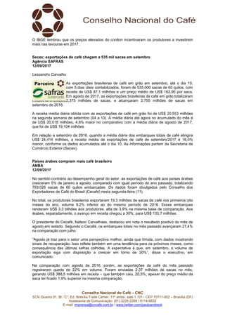 Conselho Nacional do Café – CNC
SCN Quadra 01, Bl. “C”, Ed. Brasília Trade Center, 11º andar, sala 1.101 - CEP 70711-902 – Brasília (DF)
Assessoria de Comunicação: (61) 3226-2269 / 8114-6632
E-mail: imprensa@cncafe.com.br / www.twitter.com/pauloandreck
O IBGE lembrou que os preços elevados do conilon incentivaram os produtores a investirem
mais nas lavouras em 2017.
Secex: exportações de café chegam a 535 mil sacas em setembro
Agência SAFRAS
12/09/2017
Lessandro Carvalho
As exportações brasileiras de café em grão em setembro, até o dia 10,
com 5 dias úteis contabilizados, foram de 535.000 sacas de 60 quilos, com
receita de US$ 87,1 milhões e um preço médio de US$ 162,90 por saca.
Em agosto de 2017, as exportações brasileiras de café em grão totalizaram
2,375 milhões de sacas, e alcançaram 2,755 milhões de sacas em
setembro de 2016.
A receita média diária obtida com as exportações de café em grão foi de US$ 20,553 milhões
na segunda semana de setembro (04 a 10). A média diária até agora no acumulado do mês é
de US$ 20,018 milhões, 4,8% maior no comparativo com a média diária de agosto de 2017,
que foi de US$ 19,104 milhões.
Em relação a setembro de 2016, quando a média diária dos embarques totais de café atingira
US$ 24,414 milhões, a receita média de exportações de café de setembro/2017 é 18,0%
menor, conforme os dados acumulados até o dia 10. As informações partem da Secretaria de
Comércio Exterior (Secex).
Países árabes compram mais café brasileiro
ANBA
12/09/2017
No sentido contrário ao desempenho geral do setor, as exportações de café aos países árabes
cresceram 5% de janeiro a agosto, comparado com igual período do ano passado, totalizando
793.026 sacas de 60 quilos embarcadas. Os dados foram divulgados pelo Conselho dos
Exportadores de Café do Brasil (Cecafé) nesta segunda-feira (11).
No total, os produtores brasileiros exportaram 19,3 milhões de sacas de café nos primeiros oito
meses do ano, volume 9,2% inferior ao do mesmo período de 2016. Esses embarques
renderam US$ 3,3 bilhões aos produtores, alta de 3,9% na mesma base de comparação. Aos
árabes, separadamente, o avanço em receita chegou a 30%, para US$ 133,7 milhões.
O presidente do Cecafé, Nelson Carvalhaes, destacou em nota o resultado positivo do mês de
agosto em isolado. Segundo o Cecafé, os embarques totais no mês passado avançaram 27,4%
na comparação com julho.
“Agosto já traz para o setor uma perspectiva melhor, ainda que tímida, com dados mostrando
sinais de recuperação. Isso reflete também em uma tendência para os próximos meses, como
consequência das últimas safras colhidas. A expectativa é que, em setembro, o volume de
exportação siga com disposição a crescer em torno de 20%”, disse o executivo, em
comunicado.
Na comparação com agosto de 2016, porém, as exportações de café do mês passado
registraram queda de 22% em volume. Foram enviadas 2,37 milhões de sacas no mês,
gerando US$ 388,5 milhões em receita – que também caiu, 20,5%, apesar do preço médio da
saca ter ficado 1,9% superior na mesma comparação.
 