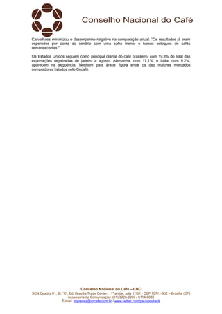Conselho Nacional do Café – CNC
SCN Quadra 01, Bl. “C”, Ed. Brasília Trade Center, 11º andar, sala 1.101 - CEP 70711-902 – Brasília (DF)
Assessoria de Comunicação: (61) 3226-2269 / 8114-6632
E-mail: imprensa@cncafe.com.br / www.twitter.com/pauloandreck
Carvalhaes minimizou o desempenho negativo na comparação anual. “Os resultados já eram
esperados por conta do cenário com uma safra menor e baixos estoques de cafés
remanescentes.”
Os Estados Unidos seguem como principal cliente do café brasileiro, com 19,8% do total das
exportações registradas de janeiro a agosto. Alemanha, com 17,1%, e Itália, com 9,2%,
aparecem na sequência. Nenhum país árabe figura entre os dez maiores mercados
compradores listados pelo Cecafé.
 