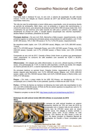 Conselho Nacional do Café – CNC
SCN Quadra 01, Bl. “C”, Ed. Brasília Trade Center, 11º andar, sala 1.101 - CEP 70711-902 – Brasília (DF)
Assessoria de Comunicação: (61) 3226-2269 / 8114-6632
E-mail: imprensa@cncafe.com.br / www.twitter.com/pauloandreck
Importante dado a destacar foi que, no ano civil, o volume de exportação de café robusta
cresceu 114,5% em relação ao mesmo período de 2017 (de 99.236 para 212.849 sacas
exportadas neste ano).
“No mês de maio foi evidenciada a menor oferta para a exportação, como já prevíamos devido
ao período de entressafra. Além disso, com os protestos e a greve dos caminhoneiros, o
volume foi ainda menor, pois deixamos de embarcar entre 400 a 500 mil sacas neste mês. Com
a estimativa de que teremos uma safra recorde de café para o próximo ano cafeeiro, que
oficialmente se iniciará em julho, o Cecafé espera recuperação dos volumes exportados”,
declara Nelson Carvalhaes, presidente do Cecafé.
Principais destinos – No ano civil, EUA, Alemanha e Itália ocupam, respectivamente, os três
primeiros lugares no ranking dos principais países consumidores do café brasileiro, com 17,4%
(2.081.399 sacas), 16% (1.922.109 sacas) e 10,1% (1.216.216 sacas), respectivamente.
Na sequência estão Japão, com 7,3% (879.904 sacas); Bélgica, com 5,5% (663.955 sacas);
Turquia,
com 3,1% (372.509 sacas); Federação Russa, com 2,8% (337.903 sacas); França, com 2,7%
(328.429 sacas); Canadá, com 2,7% (318.683 sacas); e Reino Unido, com 2,6% (316.895
sacas).
Comparado ao ano civil de 2017, Canadá e Reino Unido foram os países que apresentaram
maior crescimento no consumo de café brasileiro com aumento de 4,28% e 26,24%,
respectivamente.
Diferenciados – Em relação aos cafés diferenciados, no ano civil, o Brasil exportou 2.075.924
sacas, uma participação de 17,3% no total do café exportado, e 20,9% da receita. Em relação
ao mesmo período de 2017, o volume representou um crescimento de 15,5%.
Os principais destinos no período foram: Estados Unidos, responsável por 23% (478.415
sacas); seguido pela Alemanha, com 13,7% (283.649 sacas); Bélgica, com 12,8% (265.932
sacas); Japão, com 9% (185.843 sacas); Itália, com 6,2% (128.646 sacas); e Reino Unido, com
5,5% (114.128 sacas).
Preços – Em maio, o preço médio foi de US$ 152,14/saca, um decréscimo de 11% na
comparação com o mesmo mês no ano passado, quando a média era de US$ 170,92.
Portos – O Porto de Santos se manteve na liderança da maior parte das exportações no ano
civil, com 83% (9.953.355 sacas). O Porto do Rio de Janeiro aparece na sequência, com 11,1%
dos embarques (1.335.092 sacas).
* Relatório completo no site do CNC: http://www.cncafe.com.br/site/interna.php?id=17
Embarque de café solúvel rende US$ 230 milhões no acumulado de 2018
Abics
13/06/2018
A remessa de café solúvel brasileiro ao exterior
apresentou declínio de 15% em maio de 2018 na
comparação com o mesmo mês do ano anterior. O
volume saiu de 275.522 sacas para as atuais
233.566 sacas. Em relação à receita cambial, o
segmento gerou US% 37,315 milhões no mês
passado, com declínio de 29% frente a maio de
2017. Os dados constam no Relatório Mensal de
Exportações do Cecafé e foram compilados pela
Abics.
 