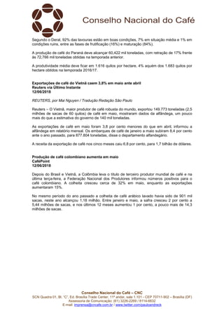 Conselho Nacional do Café – CNC
SCN Quadra 01, Bl. “C”, Ed. Brasília Trade Center, 11º andar, sala 1.101 - CEP 70711-902 – Brasília (DF)
Assessoria de Comunicação: (61) 3226-2269 / 8114-6632
E-mail: imprensa@cncafe.com.br / www.twitter.com/pauloandreck
Segundo o Deral, 92% das lavouras estão em boas condições, 7% em situação média e 1% em
condições ruins, entre as fases de frutificação (16%) e maturação (84%).
A produção de café do Paraná deve alcançar 60,422 mil toneladas, com retração de 17% frente
às 72,766 mil toneladas obtidas na temporada anterior.
A produtividade média deve ficar em 1.616 quilos por hectare, 4% aquém dos 1.683 quilos por
hectare obtidos na temporada 2016/17.
Exportações de café do Vietnã caem 3,8% em maio ante abril
Reuters via Último Instante
12/06/2018
REUTERS, por Mai Nguyen / Tradução Redação São Paulo
Reuters – O Vietnã, maior produtor de café robusta do mundo, exportou 149.773 toneladas (2,5
milhões de sacas de 60 quilos) de café em maio, mostraram dados da alfândega, um pouco
mais do que a estimativa do governo de 140 mil toneladas.
As exportações de café em maio foram 3,8 por cento menores do que em abril, informou a
alfândega em relatório mensal. Os embarques de café de janeiro a maio subiram 8,4 por cento
ante o ano passado, para 877.804 toneladas, disse o departamento alfandegário.
A receita da exportação de café nos cinco meses caiu 6,8 por cento, para 1,7 bilhão de dólares.
Produção de café colombiano aumenta em maio
CaféPoint
12/06/2018
Depois do Brasil e Vietnã, a Colômbia leva o título de terceiro produtor mundial de café e na
última terça-feira, a Federação Nacional dos Produtores informou números positivos para o
café colombiano. A colheita cresceu cerca de 32% em maio, enquanto as exportações
aumentaram 15%.
No mesmo período do ano passado a colheita de café arábico lavado havia sido de 901 mil
sacas, neste ano alcançou 1,18 milhão. Entre janeiro e maio, a safra cresceu 2 por cento a
5,44 milhões de sacas, e nos últimos 12 meses aumentou 1 por cento, a pouco mais de 14,3
milhões de sacas.
 