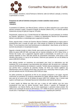 asma, diabetes, alcoolismo, mal de Parkinson e Alzheimer, além de melhorar a atenção, a memória,
o aprendizado e o humor.

Produtores de café da Colômbia começarão a receber subsídios nesta semana
CafePoint
13/02/2014
O presidente da Colômbia, Juan Manual Santos, confirmou na última sexta-feira que a partir dessa
semana começará a pagar o programa Proteção da Receita Cafeeira (PIC), um subsídio aplicado
diretamente ao preço do grão por carga de 125 quilos.
Precisamente, espera-se que o Comitê Nacional de Cafeicultores, do qual participam os ministros
da Fazenda, Agricultura e Comércio e a diretora do Departamento Nacional de Planejamento,
definam os protocolos e a metodologia para o pagamento do auxílio.
Esses, segundo disse o ministro da Fazenda, Mauricio Cárdenas, estabelecerão as regras claras e
procedimentos para a revisão de cotas que é feita através do Sistema de Informação Cafeeira
(Sica). “É uma conjuntura muito mais favorável para os cafeicultores”, disse Santos, ao se referir ao
aumento da produção e à recuperação de preços.
Segundo a decisão tomada no último Comitê, esse auxílio que para 2014 tem um orçamento de 1
bilhão de pesos (US$ 487.329), será pago sob as mesmas condições de 2013. Dessa forma, a
fórmula não mudou, com o pagamento seguindo sujeito à produtividade, de acordo com o que
apareça registrado no Sica. Será feito através de compradores autorizados, contra fatura e será
retroativo para janeiro e o que já foi de fevereiro. Estima-se que poderiam ser uns 60 bilhões de
pesos (US$ 29,23 milhões).
Será definido também um mecanismo de auto-registro para incluir os cafeicultores que não
receberam PIC no ano passado e que demonstram que colheram café. De acordo com o estimado,
cerca de 200.000 produtores não receberam o subsídio. Também deve-se estabelecer o mecanismo
que permita livrar o programa de possíveis fraudes, de forma que haverá vigilância nos
departamentos onde há maiores indícios disso. De acordo com o atual preço interno do grão, o PIC
que será aplicado será de 145.000 pesos (US$ 70,66) por carga.
Os saldos pendentes do pagamento do PIC do ano passado começaram a ser pagos, segundo
confirmaram ao presidente do Comitê de Cafeicultores de Caldas, Marcelo Salazar. Esse saldo no
país seria de um pouco mais de 30 bilhões de pesos (US$ 14,61 milhões), mas o número está
sujeito à verificação que a Federação Nacional de Cafeicultores está fazendo das faturas.
A menor injeção de dólares tem feito com que o preço do café melhore, pois traz como
consequência uma taxa de câmbio favorável. Assim afirmou o gerente da Federação de
Cafeicultores, Luis Genaro Muñoz, que vê como esperançoso o panorama desse produto. Ele
ratificou que a produção de sacas de café alcançou 1,011 milhão em janeiro, volume que não se via
há seis anos. A reportagem é do http://www.elcolombiano.com, adaptada pelo CafePoint.

Conselho Nacional do Café – CNC
SCN Quadra 01, Bl. “C”, Ed. Brasília Trade Center, 11º andar, sala 1.101 - CEP 70711-902 – Brasília (DF)
Assessoria de Comunicação: (61) 3226-2269 / 8114-6632
E-mail: imprensa@cncafe.com.br / www.twitter.com/pauloandreck

 