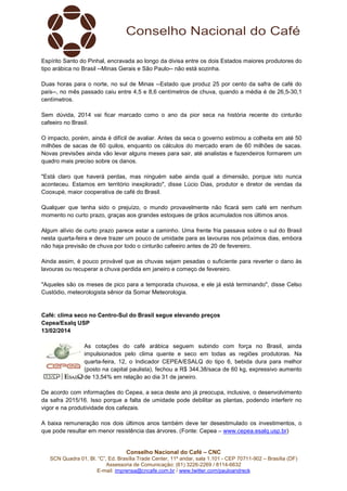 Espírito Santo do Pinhal, encravada ao longo da divisa entre os dois Estados maiores produtores do
tipo arábica no Brasil --Minas Gerais e São Paulo-- não está sozinha.
Duas horas para o norte, no sul de Minas --Estado que produz 25 por cento da safra de café do
país--, no mês passado caiu entre 4,5 e 8,6 centímetros de chuva, quando a média é de 26,5-30,1
centímetros.
Sem dúvida, 2014 vai ficar marcado como o ano da pior seca na história recente do cinturão
cafeeiro no Brasil.
O impacto, porém, ainda é difícil de avaliar. Antes da seca o governo estimou a colheita em até 50
milhões de sacas de 60 quilos, enquanto os cálculos do mercado eram de 60 milhões de sacas.
Novas previsões ainda vão levar alguns meses para sair, até analistas e fazendeiros formarem um
quadro mais preciso sobre os danos.
"Está claro que haverá perdas, mas ninguém sabe ainda qual a dimensão, porque isto nunca
aconteceu. Estamos em território inexplorado", disse Lúcio Dias, produtor e diretor de vendas da
Cooxupé, maior cooperativa de café do Brasil.
Qualquer que tenha sido o prejuízo, o mundo provavelmente não ficará sem café em nenhum
momento no curto prazo, graças aos grandes estoques de grãos acumulados nos últimos anos.
Algum alívio de curto prazo parece estar a caminho. Uma frente fria passava sobre o sul do Brasil
nesta quarta-feira e deve trazer um pouco de umidade para as lavouras nos próximos dias, embora
não haja previsão de chuva por todo o cinturão cafeeiro antes de 20 de fevereiro.
Ainda assim, é pouco provável que as chuvas sejam pesadas o suficiente para reverter o dano às
lavouras ou recuperar a chuva perdida em janeiro e começo de fevereiro.
"Aqueles são os meses de pico para a temporada chuvosa, e ele já está terminando", disse Celso
Custódio, meteorologista sênior da Somar Meteorologia.

Café: clima seco no Centro-Sul do Brasil segue elevando preços
Cepea/Esalq USP
13/02/2014
As cotações do café arábica seguem subindo com força no Brasil, ainda
impulsionados pelo clima quente e seco em todas as regiões produtoras. Na
quarta-feira, 12, o Indicador CEPEA/ESALQ do tipo 6, bebida dura para melhor
(posto na capital paulista), fechou a R$ 344,38/saca de 60 kg, expressivo aumento
de 13,54% em relação ao dia 31 de janeiro.
De acordo com informações do Cepea, a seca deste ano já preocupa, inclusive, o desenvolvimento
da safra 2015/16. Isso porque a falta de umidade pode debilitar as plantas, podendo interferir no
vigor e na produtividade dos cafezais.
A baixa remuneração nos dois últimos anos também deve ter desestimulado os investimentos, o
que pode resultar em menor resistência das árvores. (Fonte: Cepea – www.cepea.esalq.usp.br)

Conselho Nacional do Café – CNC
SCN Quadra 01, Bl. “C”, Ed. Brasília Trade Center, 11º andar, sala 1.101 - CEP 70711-902 – Brasília (DF)
Assessoria de Comunicação: (61) 3226-2269 / 8114-6632
E-mail: imprensa@cncafe.com.br / www.twitter.com/pauloandreck

 