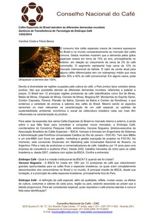 Cafés Especiais do Brasil atendem às diferentes demandas mundiais
Gerência de Transferência de Tecnologia da Embrapa Café
13/02/2014
Carolina Costa e Flávia Bessa
O consumo dos cafés especiais cresce de maneira expressiva
no Brasil e no mundo comparativamente ao mercado dos cafés
comuns. Dados recentes mostram que a demanda pelos grãos
especiais cresce em torno de 15% ao ano, principalmente no
exterior, em relação ao crescimento de cerca de 2% do café
commodity. O segmento representa hoje cerca de 12% do
mercado internacional da bebida. O valor de venda atual para
alguns cafés diferenciados tem um sobrepreço médio que varia
entre 30% e 40% do café convencional. Em alguns casos, pode
ultrapassar a barreira dos 100%.
Devido à diversidade de regiões ocupadas pela cultura do café, o País produz tipos variados desse
produto, fato que possibilita atender às diferentes demandas mundiais, referentes a paladar e
preços. O Brasil tem 12 principais regiões produtoras de café (identificados como Sul de Minas,
Matas de Minas, Chapada de Minas, Cerrado de Minas, Mogiana-SP, Montanhas do Espírito Santo,
Conilon Capixaba, Paraná, Planalto da Bahia, Cerrado da Bahia e Conilon de Rondônia), o que
evidencia a variedade de aromas e sabores dos cafés do Brasil. Mesmo sendo os aspectos
sensoriais os mais relevantes na caracterização de um café especial, os padrões de
sustentabilidade ambiental, econômica e social da cafeicultura brasileira cada vez mais têm
influenciado na caracterização do produto.
Para saber da expansão dos vários Cafés Especiais do Brasil no mercado interno e externo, e ainda
sobre o que falta fazer para consolidar e conquistar novos mercados, a Embrapa Café,
coordenadora do Consórcio Pesquisa Café, entrevistou Vanúsia Nogueira, diretora-executiva da
Associação Brasileira de Cafés Especiais – BSCA. Vanúsia é formada em Engenharia de Sistemas
e Administração pela Pontifícia Universidade Católica do Rio de Janeiro - PUC-RJ. Tem dois MBAs
e um pós-MBA com focos em gestão, marketing e gestão avançada de projetos na FGV-RJ. No
momento, está concluindo Doutorado em Marketing pela Universidad Nacional de Rosario, na
Argentina. Filha e neta de produtores e comercializadores de café, trabalhou por 15 anos para uma
empresa de consultoria e auditoria (Pwc). Desde 2002, trabalha mercados de nicho para os cafés
brasileiros e, desde 2007, colabora com ações da BSCA. Confira a entrevista:
Embrapa Café - Qual é a missão institucional da BSCA? E quando ela foi criada?
Vanusia Nogueira - A BSCA foi criada em 1991 por 12 produtores de café que vislumbraram
grandes oportunidades para os cafés finos e especiais brasileiros, os quais eram completamente
desconhecidos dos consumidores no Brasil e no mundo. A principal missão da BSCA, desde sua
fundação, é a promoção de cafés especiais brasileiros, principalmente fora do País.
Embrapa Café - A definição de café especial, além da qualidade, reflete, muitas vezes, os efeitos
da cultura, costumes e valores de cada povo, região ou país, estando associada ao prazer que a
bebida proporciona. Para ser considerado especial, quais requisitos o café precisa atender e como é
feita essa identificação?

Conselho Nacional do Café – CNC
SCN Quadra 01, Bl. “C”, Ed. Brasília Trade Center, 11º andar, sala 1.101 - CEP 70711-902 – Brasília (DF)
Assessoria de Comunicação: (61) 3226-2269 / 8114-6632
E-mail: imprensa@cncafe.com.br / www.twitter.com/pauloandreck

 