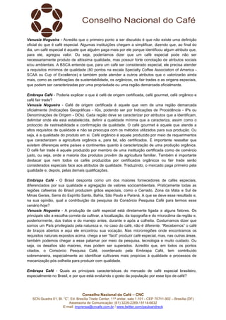Vanusia Nogueira - Acredito que o primeiro ponto a ser discutido é que não existe uma definição
oficial do que é café especial. Algumas instituições chegam a simplificar, dizendo que, ao final do
dia, um café especial é aquele que alguém paga mais por ele porque identificou algum atributo que,
para ele, agregou valor. Ou seja, poderíamos dizer que um café especial pode não ser
necessariamente produto de altíssima qualidade, mas possuir forte conotação de atributos sociais
e/ou ambientais. A BSCA entende que, para um café ser considerado especial, ele precisa atender
a requisitos mínimos de qualidade (80 pontos na escala Specialty Coffee Association of America SCAA ou Cup of Excellence) e também pode atender a outros atributos que o valorizarão ainda
mais, como as certificações de sustentabilidade, os orgânicos, os fair trades e as origens especiais,
que podem ser caracterizadas por uma propriedade ou uma região demarcada oficialmente.
Embrapa Café - Poderia explicar o que é café de origem certificada, café gourmet, café orgânico e
café fair trade?
Vanusia Nogueira - Café de origem certificada é aquele que vem de uma região demarcada
oficialmente (Indicações Geográficas - IGs, podendo ser por Indicações de Procedência - IPs ou
Denominações de Origem - DOs). Cada região deve se caracterizar por atributos que a identificam,
delimitar onde ela está estabelecida, definir a qualidade mínima que a caracteriza, assim como o
protocolo de rastreabilidade e confirmação de qualidade. O café gourmet é aquele que atende a
altos requisitos de qualidade e não se preocupa com os métodos utilizados para sua produção. Ou
seja, é a qualidade do produto em si. Café orgânico é aquele produzido por meio de requerimentos
que caracterizam a agricultura orgânica e, para tal, são certificados. É importante ressaltar que
existem diferenças entre países e continentes quanto à caracterização de uma produção orgânica.
O café fair trade é aquele produzido por membro de uma instituição certificada como de comércio
justo, ou seja, onde a maioria dos produtos provêm da agricultura familiar. Também é importante
destacar que nem todos os cafés produzidos por certificados orgânicos ou fair trade serão
considerados especiais face aos atributos de qualidade. Traduzindo, o mercado paga primeiro pela
qualidade e, depois, pelas demais qualificações.
Embrapa Café - O Brasil desponta como um dos maiores fornecedores de cafés especiais,
diferenciados por sua qualidade e agregação de valores socioambientais. Praticamente todas as
regiões cafeeiras do Brasil produzem grãos especiais, como o Cerrado, Zona da Mata e Sul de
Minas Gerais, Serra do Espírito Santo, Bahia, São Paulo e Paraná. A que se deve esse resultado e,
na sua opinião, qual a contribuição da pesquisa do Consórcio Pesquisa Café para termos esse
cenário hoje?
Vanusia Nogueira - A produção de café especial está diretamente ligada a alguns fatores. Os
principais são a escolha correta da cultivar, a localização, da topografia e do microclima da região e,
posteriormente, dos tratos e do manejo antes, durante e após a colheita. Costumamos dizer que
somos um País privilegiado pela natureza e, no caso do café, não é diferente. “Recebemos” o café
de braços abertos e aqui ele encontrou sua vocação. Nas microrregiões onde encontramos os
requisitos naturais expostos acima, chega a ser “fácil” produzir café especial, mas, nas outras áreas,
também podemos chegar a esse patamar por meio da pesquisa, tecnologia e muito cuidado. Ou
seja, os desafios são maiores, mas podem ser superados. Acredito que, em todos os pontos
citados, o Consórcio Pesquisa Café, coordenado pela Embrapa Café, tem contribuído
sobremaneira, especialmente ao identificar cultivares mais propícias à qualidade e processos de
mecanização pós-colheita para produzir com qualidade.
Embrapa Café - Quais as principais características do mercado de café especial brasileiro,
especialmente no Brasil, e por que está evoluindo o gosto da população por esse tipo de café?

Conselho Nacional do Café – CNC
SCN Quadra 01, Bl. “C”, Ed. Brasília Trade Center, 11º andar, sala 1.101 - CEP 70711-902 – Brasília (DF)
Assessoria de Comunicação: (61) 3226-2269 / 8114-6632
E-mail: imprensa@cncafe.com.br / www.twitter.com/pauloandreck

 