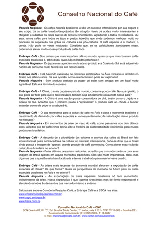 Vanusia Nogueira - Os cafés naturais brasileiros já são um sucesso internacional por sua doçura e
seu corpo. Já os cafés lavados/despolpados têm atingido níveis de acidez muito interessantes e
chegado a substituir os cafés suaves de nossos concorrentes, agradando a todos os paladares. Ou
seja, temos cafés para todos os tipos e gostos. Acredito que ainda podemos melhorar muito no
processo de separação dos grãos na colheita e na pós-colheita. O café especial é o maduro, o
cereja. Não pode ter verde misturado. Considero que, se os cafeicultores acreditarem nisso,
poderemos elevar muito nossa produção de cafés finos.
Embrapa Café - Dos países que mais importam café no mundo, quais os que mais buscam cafés
especiais brasileiros e, além disso, quais são mercados potenciais?
Vanusia Nogueira - Os japoneses apreciam muito nosso produto e a Coreia do Sul está adquirindo
hábitos de consumo muito favoráveis aos nossos cafés.
Embrapa Café - Está havendo expansão de cafeterias sofisticadas na Ásia, Oceania e também no
Brasil, nos últimos anos. Na sua opinião, como esse fenômeno pode ser explicado?
Vanusia Nogueira - Bom produto atrelado ao prazer de estar com amigos em um local muito
agradável. Esta é a fórmula do sucesso.
Embrapa Café - A China, o mais populoso país do mundo, consome pouco café. Na sua opinião, o
que pode ser feito para que o café brasileiro também seja amplamente consumido nesse país?
Vanusia Nogueira - A China é uma nação grande consumidora de chá, assim como o Japão e a
Coreia do Sul. Acredito que o primeiro passo é “apresentar” o produto café ao chinês e buscar
entender como ele pode vir a saboreá-lo.
Embrapa Café – O que representa para a cultura do café no País e para a economia brasileira o
crescimento da demanda por cafés especiais e, consequentemente, da valorização desse produto
no mercado?
Vanusia Nogueira - Em momentos de crise de preço do café, como passamos nos dois últimos
anos, acredito que ter cafés finos tenha sido a fronteira da sustentabilidade econômica para muitos
produtores brasileiros.
Embrapa Café - A despeito de a pluralidade dos sabores e aromas dos cafés do Brasil ser fato
inquestionável pelos conhecedores da cultura, no mercado internacional, pode-se dizer que o Brasil
ainda possui a imagem de ‘apenas’ grande produtor de café commodity. Como alterar essa visão da
cafeicultura brasileira no exterior?
Vanusia Nogueira - Pelas últimas pesquisas realizadas, acredito que o mundo continua com essa
imagem do Brasil apenas em alguns mercados específicos. Eles são muito importantes, claro, mas
digamos que a questão está bem localizada e temos trabalhado para reverter esse quadro.
Embrapa Café - As crises mais recentes da economia mundial afetaram a exportação de cafés
especiais do Brasil? De que forma? Quais as perspectivas de mercado no futuro para os cafés
especiais brasileiros no País e no exterior?
Vanusia Nogueira - As exportações de cafés especiais brasileiros só tem aumentado,
independente da crise. Nossa expectativa é que sigamos crescendo, mas de forma responsável e
atendendo a todas às demandas dos mercados interno e externo.
Saiba mais sobre o Consórcio Pesquisa Café, a Embrapa Café e a BSCA nos sites:
www.consorciopesquisacafe.com.br
www.sapc.embrapa.br
www.bsca.com.br.
Conselho Nacional do Café – CNC
SCN Quadra 01, Bl. “C”, Ed. Brasília Trade Center, 11º andar, sala 1.101 - CEP 70711-902 – Brasília (DF)
Assessoria de Comunicação: (61) 3226-2269 / 8114-6632
E-mail: imprensa@cncafe.com.br / www.twitter.com/pauloandreck

 