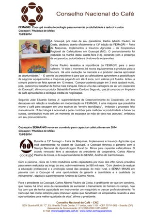 FEMAGRI: Cooxupé mostra tecnologia para aumentar produtividade e reduzir custos
Cooxupé / Phábrica de Ideias
13/02/2014
A Cooxupé, por meio de seu presidente, Carlos Alberto Paulino da
Costa, declarou aberta oficialmente a 13ª edição da FEMAGRI – Feira
de Máquinas, Implementos e Insumos Agrícolas – da Cooperativa
Regional de Cafeicultores em Guaxupé (MG). O pronunciamento foi
realizado na manhã desta quarta-feira (12), contando com a presença
de cooperados, autoridades e diretores da cooperativa.
Carlos Paulino ressaltou a importância da FEMAGRI para o setor
cafeeiro. “A todo o momento, há novos equipamentos e produtos para a
lavoura. Há uma evolução no mercado e o produtor precisa aproveitar
as oportunidades.” – O convite do presidente é para que os cafeicultores aproveitem a possibilidade
de negociar equipamentos e máquinas pagando em até 3 anos, com valores pré fixados. Antes, a
compra poderia ser feita apenas em 12 meses. “Comprar podendo pagar em 3 anos ajudará muito,
pois, poderemos trabalhar de forma mais tranquila. Esta é uma das vantagens de ser um cooperado
da Cooxupé”, afirmou o produtor Sebastião Ferreira Cardoso Segundo, que já comprou um limpador
de café aproveitando a condição inédita de negociação.
Segundo José Eduardo Santos Jr, superintendente de Desenvolvimento do Cooperado, um dos
destaques em relação a novidades em mecanização na FEMAGRI, é uma máquina que possibilita
mover o café para secagem em uma espécie de “terreiro tecnológico”, imitando o processo feito
manualmente. “A tecnologia é acessível e pode contribuir para melhorar a produtividade e baixar os
custos, contribuindo muito em um momento de escassez de mão de obra nas lavouras”, enfatizou
em seu pronunciamento.

Cooxupé e SENAR-MG renovam convênio para capacitar cafeicultores em 2014
Cooxupé / Phábrica de Ideias
13/02/2014
Durante a 13ª Femagri – Feira de Máquinas, Implementos e Insumos Agrícolas que
está acontecendo na cidade de Guaxupé, a Cooxupé renovou a parceria com o
Serviço Nacional de Aprendizagem Rural de Minas para capacitar cafeicultores. O
acordo renovado teve a assinatura do presidente da cooperativa, Carlos Alberto
Paulino da Costa, e do superintendente do SENAR, Antônio do Carmo Neves.
Com a parceria, cerca de 3.300 produtores serão capacitados por meio dos 280 cursos previstos
para serem realizados ao longo do ano, sob investimento de 580 mil reais. “Com objetivo de realizar
a educação profissional e a promoção social das pessoas do meio rural, o SENAR MINAS em
parceria com a Cooxupé vê uma oportunidade de garantir a quantidade e a qualidade do
treinamento", explica o superintendente Antônio do Carmo Neves.
Para o presidente da Cooxupé, Carlos Alberto Paulino da Costa, é gratificante ver que um convênio,
que nasceu há cinco anos da necessidade de aumentar o treinamento do homem no campo, hoje
faz com que ele tenha capacidade em instrumentar um maquinário e crescer profissionalmente. “A
Cooxupé não mede esforços para promover ações que beneficiam os cooperados, levando a eles
oportunidades para melhor qualidade de vida”, afirma o presidente.
Conselho Nacional do Café – CNC
SCN Quadra 01, Bl. “C”, Ed. Brasília Trade Center, 11º andar, sala 1.101 - CEP 70711-902 – Brasília (DF)
Assessoria de Comunicação: (61) 3226-2269 / 8114-6632
E-mail: imprensa@cncafe.com.br / www.twitter.com/pauloandreck

 