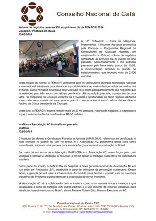 Volume de negócios cresceu 15% no primeiro dia da FEMAGRI 2014
Cooxupé / Phábrica de Ideias
13/02/2014
A 13ª FEMAGRI – Feira de Máquinas,
Implementos e Insumos Agrícolas promovida
pela Cooxupé – Cooperativa Regional de
Cafeicultores de Guaxupé registrou um
crescimento de 15% no volume de negócios
comparado ao primeiro dia do evento no ano
passado. Aproximadamente 7 mil pessoas
passaram pela Feira nesta quarta, dia 12/02.
A movimentação também foi grande no
estacionamento, que recebeu mais de 2.500
veículos.
Nesta edição do evento, a FEMAGRI apresenta para os cafeicultores diversas tecnologias nacional
e internacional acessíveis para alavancar a produtividade e ao mesmo tempo reduzir os custos nas
lavouras. Outra novidade anunciada pela Cooxupé foi o prazo para parcelamento dos negócios que
se estendeu para três anos com valores pré-fixados. Até na edição passada, o prazo era de uma
safra. “O cooperado da Cooxupé encontra na FEMAGRI a oportunidade de fazer negócio utilizando
o seu café como moeda de troca, pois o grão é o seu principal dinheiro”, afirma Carlos Alberto
Paulino da Costa, presidente da Cooxupé.
Neste ano, a FEMAGRI espera receber mais de 20 mil pessoas. Na área de negócios, a expectativa
é que o volume mantenha ou ultrapasse R$ 50 milhões.

Imaflora e Associação 4C intensificam parceria
Imaflora
13/02/2014
O Instituto de Manejo e Certificação Florestal e Agrícola (IMAFLORA), referência em certificação e
boas práticas na cadeia do café no Brasil, e a Associação 4C, plataforma global para cafés
sustentáveis, iniciaram uma parceria para somar esforços e expandir sua atuação no Brasil.
Por meio de um termo de colaboração, IMAFLORA e a Associação 4C unem forças para criar
sinergias e otimizar a utilização de recursos a fim de apoiar a produção sustentável na cafeicultura
brasileira.
Como parte do acordo, o IMAFLORA irá hospedar a nova gerente nacional da Associação 4C em
sua sede em Piracicaba (SP), construída a partir de princípios de construção sustentável. Desse
modo, a gerente poderá usar a infraestrutura do Instituto para facilitar o contato com os membros
brasileiros do Programa e para estimular a associação de novos membros.
“A Associação 4C vê a colaboração com o Imaflora como uma parceria única e inovadora que
possibilitará a soma de esforços com outros padrões e o uso eficiente de recursos escassos para
beneficiar nossos membros no Brasil”, afirma Melanie Rutten-Sülz, Diretora Executiva do 4C.

Conselho Nacional do Café – CNC
SCN Quadra 01, Bl. “C”, Ed. Brasília Trade Center, 11º andar, sala 1.101 - CEP 70711-902 – Brasília (DF)
Assessoria de Comunicação: (61) 3226-2269 / 8114-6632
E-mail: imprensa@cncafe.com.br / www.twitter.com/pauloandreck

 
