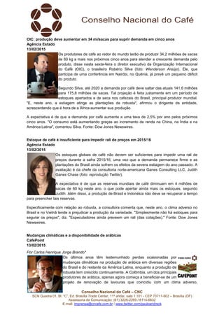 Conselho Nacional do Café – CNC
SCN Quadra 01, Bl. “C”, Ed. Brasília Trade Center, 11º andar, sala 1.101 - CEP 70711-902 – Brasília (DF)
Assessoria de Comunicação: (61) 3226-2269 / 8114-6632
E-mail: imprensa@cncafe.com.br / www.twitter.com/pauloandreck
OIC: produção deve aumentar em 34 mi/sacas para suprir demanda em cinco anos
Agência Estado
13/02/2015
Os produtores de café ao redor do mundo terão de produzir 34,2 milhões de sacas
de 60 kg a mais nos próximos cinco anos para atender a crescente demanda pelo
produto, disse nesta sexta-feira o diretor executivo da Organização Internacional
do Café (OIC), o brasileiro Robério Silva (foto: Wenderson Araújo). Ele, que
participa de uma conferência em Nairóbi, no Quênia, já prevê um pequeno déficit
do produto.
Segundo Silva, até 2020 a demanda por café deve saltar das atuais 141,6 milhões
para 175,8 milhões de sacas. Tal projeção é feita justamente em um período de
estoques apertados e de seca nos cafezais do Brasil, principal produtor mundial.
"E, neste ano, a estiagem atinge as plantações de robusta", afirmou o dirigente da entidade,
acrescentando que é hora de a África aumentar sua produção.
A expectativa é de que a demanda por café aumente a uma taxa de 2,5% por ano pelos próximos
cinco anos. "O consumo está aumentando graças ao incremento de renda na China, na Índia e na
América Latina", comentou Silva. Fonte: Dow Jones Newswires.
Estoque de café é insuficiente para impedir rali de preços em 2015/16
Agência Estado
13/02/2015
Os estoques globais de café não devem ser suficientes para impedir uma rali de
preços durante a safra 2015/16, uma vez que a demanda permanece firme e as
plantações do Brasil ainda sofrem os efeitos da severa estiagem do ano passado. A
avaliação é da chefe da consultoria norte-americana Ganes Consulting LLC, Judith
Ganes Chase (foto: reprodução Twitter).
A expectativa é de que as reservas mundiais de café diminuam em 4 milhões de
sacas de 60 kg neste ano, o que pode apertar ainda mais os estoques, segundo
Judith. Além disso, a produção de Brasil e Indonésia não deve se recuperar a tempo
para preencher tais reservas.
Especificamente com relação ao robusta, a consultora comenta que, neste ano, o clima adverso no
Brasil e no Vietnã tende a prejudicar a produção da variedade. "Simplesmente não há estoques para
segurar os preços", diz. "Especuladores ainda preveem um rali (das cotações)." Fonte: Dow Jones
Newswires.
Mudanças climáticas e a disponibilidade de arábicas
CaféPoint
13/02/2015
Por Carlos Henrique Jorge Brando*
Os últimos anos têm testemunhado perdas ocasionadas por
mudanças climáticas na produção de arábica em diversas regiões
do Brasil e do restante da América Latina, enquanto a produção de
robusta tem crescido continuamente. A Colômbia, um dos principais
produtores de arábica, apenas agora começa a beneficiar-se de um
projeto de renovação de lavouras que coincidiu com um clima adverso,
 
