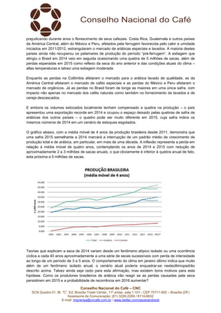 Conselho Nacional do Café – CNC
SCN Quadra 01, Bl. “C”, Ed. Brasília Trade Center, 11º andar, sala 1.101 - CEP 70711-902 – Brasília (DF)
Assessoria de Comunicação: (61) 3226-2269 / 8114-6632
E-mail: imprensa@cncafe.com.br / www.twitter.com/pauloandreck
prejudicando durante anos o florescimento de seus cafezais. Costa Rica, Guatemala e outros países
da América Central, além do México e Peru, afetados pela ferrugem favorecida pelo calor e umidade
iniciados em 2011/2012, estrangularam o mercado de arábicas especiais e lavados. A maioria destes
países ainda não recuperou os patamares de produção do período “pré-ferrugem”. A estiagem que
atingiu o Brasil em 2014 veio em seguida ocasionando uma quebra de 5 milhões de sacas, além de
perdas esperadas em 2015 como reflexo da seca do ano anterior e das condições atuais do clima –
altas temperaturas e talvez uma estiagem moderada.
Enquanto as perdas na Colômbia afetaram o mercado para o arábica lavado de qualidade, as da
América Central afetaram o mercado de cafés especiais e as perdas do México e Peru afetaram o
mercado de orgânicos. Já as perdas no Brasil foram de longe as maiores em uma única safra, com
impacto não apenas no mercado dos cafés naturais como também no fornecimento de lavados e de
cereja descascados.
E embora os volumes estocados localmente tenham compensado a quebra na produção – o país
apresentou uma exportação recorde em 2014 e ocupou o espaço deixado pelas quebras de safra de
arábicas dos outros países – o quadro pode ser muito diferente em 2015, cuja safra indica os
mesmos números de 2014 em um cenário de estoques esgotados.
O gráfico abaixo, com a média móvel de 4 anos da produção brasileira desde 2011, demonstra que
uma safra 2015 semelhante a 2014 marcará a interrupção de um padrão médio de crescimento de
produção total e de arábica, em particular, em mais de uma década. A inflexão representa a perda em
relação à média móvel de quatro anos, contemplando os anos de 2014 e 2015 com redução de
aproximadamente 2 a 3 milhões de sacas anuais, o que obviamente é inferior à quebra anual de fato,
esta próxima a 5 milhões de sacas.
Teorias que explicam a seca de 2014 variam desde um fenômeno atípico isolado ou uma ocorrência
cíclica a cada 40 anos aproximadamente a uma série de secas sucessíveis com perda de intensidade
ao longo de um período de 3 a 5 anos. O comportamento do clima em janeiro último indica que muito
além de um fenômeno isolado anual, o cenário atual poderia enquadrar-se nesteúltimopadrão
descrito acima. Talvez ainda seja cedo para esta afirmação, mas existem bons motivos para esta
hipótese. Como os produtores brasileiros de arábica irão reagir se as perdas causadas pela seca
persistirem em 2015 e a probabilidade de recorrência em 2016 aumentar?
 