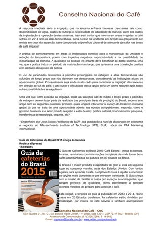 Conselho Nacional do Café – CNC
SCN Quadra 01, Bl. “C”, Ed. Brasília Trade Center, 11º andar, sala 1.101 - CEP 70711-902 – Brasília (DF)
Assessoria de Comunicação: (61) 3226-2269 / 8114-6632
E-mail: imprensa@cncafe.com.br / www.twitter.com/pauloandreck
A resposta imediata seria a irrigação, que no entanto enfrenta barreiras crescentes tais como:
disponibilidade de água, custos de outorga e necessidade de adaptação do manejo, além dos custos
de implantação e operação destes sistemas. Isso sem contar que mesmo em áreas irrigadas, o café
sofreu em 2014 com as altas temperaturas. Seria o caso da tendência em direção ao gotejamento ser
revista em favor da aspersão, caso comprovado o benefício colateral de atenuante de calor nas áreas
de café irrigado?
A prática de sombreamento em áreas já implantadas contribui para a manutenção da umidade e
redução da temperatura, porém com impactos negativos naprodutividade e na possibilidade de
mecanização da colheita. A qualidade do produto no entanto deve beneficiar-se deste sistema, uma
vez que a prática induz um período de maturação mais longo, que apresenta uma correlação positiva
com atributos desejáveis da bebida.
O uso de variedades resistentes a períodos prolongados de estiagem e altas temperaturas são
soluções de longo prazo que não deveriam ser descartadas, considerando as indicações atuais de
aquecimento global. Provavelmente seja ainda muito cedo para considerar a migração das lavouras
em direção ao sul do país; o alto custo e dificuldade desta opção seria um último recurso após todas
outras possibilidades se esgotarem.
Uma vez que, com exceção da irrigação, todas as soluções são de médio e longo prazo e períodos
de estiagem devem fazer parte da realidade das principais áreas de produção do Brasil, encerro este
artigo com as seguintes questões; primeiro, quais origens irão tomar o espaço do Brasil no mercado
global, já que se trata de uma oportunidade aberta aos nossos competidorese, segundo, como o
governo brasileiro e o setor privado reagirão a este desafio: política setorial, financiamento, pesquisa,
transferência de tecnologia, seguros, etc?
* Engenheiro civil pela Escola Politécnica da USP; pós-graduação a nível de doutorado em economia
e negócios no Massachusetts Institute of Technology (MIT), EUA; sócio da P&A Marketing
Internacional.
Guia de Cafeterias do Brasil 2015 chega às bancas
Revista eSpresso
13/02/2015
O Guia de Cafeterias do Brasil 2015 (Café Editora) chega às bancas,
livrarias, revistarias com informações completas de onde tomar bons
cafés acompanhados de quitutes em 80 cidades do Brasil.
O Brasil é o maior produtor e exportador do grão e está em segundo
lugar no consumo mundial, atrás dos Estados Unidos. Com tantos
lugares para apreciar o café, o objetivo do Guia é ajudar a encontrar
as opções mais completas e que oferecem variedade. O Guia chega
com a missão de facilitar a busca por espaços aconchegantes, que
servem produtos de qualidade, ótimo atendimento e também
diversos métodos de preparo para apreciar o café.
Esta edição, a terceira do guia já publicado em 2013 e 2014, reúne
casas em 20 Estados brasileiros. As cafeterias estão divididas por
localização, por marca de café servido e também acompanham
 