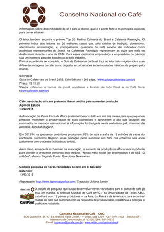 Conselho Nacional do Café – CNC
SCN Quadra 01, Bl. “C”, Ed. Brasília Trade Center, 11º andar, sala 1.101 - CEP 70711-902 – Brasília (DF)
Assessoria de Comunicação: (61) 3226-2269 / 8114-6632
E-mail: imprensa@cncafe.com.br / www.twitter.com/pauloandreck
informações sobre disponibilidade de wi-fi para o cliente, qual é o ponto forte e os principais atrativos
para comer e beber.
O leitor também encontra o prêmio Top 20: Melhor Cafeteria do Brasil e Cafeteria Revelação. O
primeiro indica aos leitores as 20 melhores casas que, pelo critério de tradição, pioneirismo,
atendimento, ambientação, e, principalmente, qualidade do café servido são indicadas como
autênticas representantes do Brasil. As Cafeterias Revelação representam as doze que mais se
destacaram durante o ano de 2014. Para esses dedicados empresários e empresárias os prêmios
são um incentivo para dar sequência ao belo trabalho.
Para a experiência ser completa, o Guia de Cafeterias do Brasil traz ao leitor informações sobre a as
diferentes moagens do café, como degustar e curiosidades sobre inusitados métodos de preparo pelo
mundo.
SERVIÇO
Guia de Cafeterias do Brasil 2015, Café Editora - 260 págs. (www.guiadecafeterias.com.br)
Preço: R$ 19,90
Venda: cafeterias e bancas de jornal, revistarias e livrarias de todo Brasil e na Café Store
(www.cafestore.com.br)
Café: associação africana pretende liberar crédito para aumentar produção
Agência Estado
13/02/2015
A Associação de Cafés Finos da África pretende liberar crédito em até três meses para que pequenos
produtos melhorem a produtividade de suas plantações e aproveitem a alta das cotações da
commodity no mercado internacional. A informação foi divulgada nesta sexta-feira pelo chairman da
entidade, Abdullah Bagersh.
Em 2013/14, os pequenos produtores produziram 85% de toda a safra de 18 milhões de sacas do
continente. Conforme Bagersh, essa produção pode aumentar em 50% nos próximos seis anos
justamente com o acesso facilitado ao crédito.
Além disso, acrescenta o chairman da associação, o aumento da produção na África será importante
para atender à crescente demanda pelo produto. "Nossa meta inicial (de desembolso) é de US$ 10
milhões", afirmou Bagersh. Fonte: Dow Jones Newswires.
Começa pesquisa de novas variedades de café em El Salvador
CaféPoint
13/02/2015
Reportagem: http://www.laprensagrafica.com / Tradução: Juliana Santin
O projeto de pesquisa que busca desenvolver novas variedades para o cultivo de café já
está em marcha. O Instituto Mundial de Café (WRC), da Universidade do Texas A&M,
trabalhará com 19 países produtores – da Ásia, da África e da América – para encontrar
mudas de café que cumpram com os requisitos de produtividade, resistência a doenças e
qualidade na bebida.
 