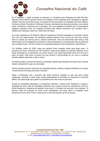 Conselho Nacional do Café – CNC
SCN Quadra 01, Bl. “C”, Ed. Brasília Trade Center, 11º andar, sala 1.101 - CEP 70711-902 – Brasília (DF)
Assessoria de Comunicação: (61) 3226-2269 / 8114-6632
E-mail: imprensa@cncafe.com.br / www.twitter.com/pauloandreck
Em El Salvador, o órgão envolvido na pesquisa é a Fundação para Pesquisas de Café (Procafe).
Segundo Óscar Ramos, gerente técnico da fundação, foram recebidas já 23 variedades e esperam
receber mais oito nos próximos dias. Os países de onde procedem as variedades são Índia, México,
Honduras e Brasil. No entanto, El Salvador forneceu exemplares dos arbustos pacamara, que embora
sejam vulneráveis a doenças como a ferrugem, têm uma qualidade de bebida que os compradores
exigentes apreciam muito. Os materiais enviados pelo instituto americano que coordena todo o
trabalho são cultivados a partir de 1.000 metros de altura.
As mudas recebidas por El Salvador estão em fazendas da Procafé localizadas em Usulután e Santa
Ana, com fins experimentais. Os resultados poderão observar como mínimo em três anos, porque
esse é o tempo que demora para o arbusto amadurecer. Uma vez transcorrido esse tempo, será
determinado como se adaptarão as plantas no clima salvadorenho e se alcançarão todo seu potencial
nas condições locais. “No final, haverá uma diversidade genética muito interessante”, disse Ramos.
Tim Schilling, diretor do WRC, disse que também foram traçadas metas para longo prazo. “A
pesquisa em vários ‘ambientes de clima extremo’ nessa prova global nos permitirá observar como
essas variedades se comportariam nos climas ‘futuros’, que serão observados entre 30 e 50 anos a
partir de agora. Essa será a primeira vez que teremos a oportunidade de ver como a mudança
climática afetará realmente o café no futuro”.
Os setores público e privado envolvidos na atividade cafeeira agroindustrial concordam que o parque
cafeeiro salvadorenho urge uma renovação.
Há três desafios pontuais: encontras as variedades idôneas, distribuir material certificado e ter acesso
a financiamento de longo prazo para o produtor.
Sobre a certificação, até o momento não existe nenhuma entidade no país que gere mudas
certificadas. Somente o Centa Café, divisão especializada do Ministério da Agricultura e Pecuária
(MAG), tem autorização para garantir a procedência de uma muda em particular.
Quanto às variedades adequadas, os produtores enfrentam o dilema entre resistência a pragas e
qualidade da xícara. Não há variedades suficientes que cumpram ambos os requisitos de uma vez.
Carlos Borgonovo, presidente da Abecafe, disse que é o momento de promover uma mudança. “O
Bourbon pode ser cultivado em áreas muito privilegiadas: boa terra, altura e condições muito
especiais de micro-clima. Porém, áreas assim no país não passam de 5% do parque”.
 