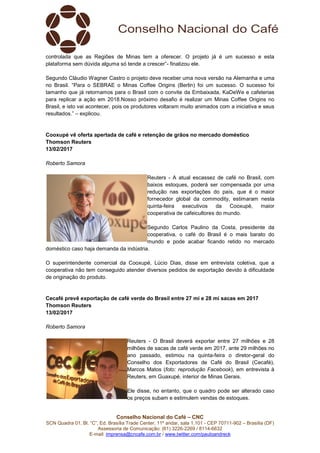 Conselho Nacional do Café – CNC
SCN Quadra 01, Bl. “C”, Ed. Brasília Trade Center, 11º andar, sala 1.101 - CEP 70711-902 – Brasília (DF)
Assessoria de Comunicação: (61) 3226-2269 / 8114-6632
E-mail: imprensa@cncafe.com.br / www.twitter.com/pauloandreck
controlada que as Regiões de Minas tem a oferecer. O projeto já é um sucesso e esta
plataforma sem dúvida alguma só tende a crescer”- finalizou ele.
Segundo Cláudio Wagner Castro o projeto deve receber uma nova versão na Alemanha e uma
no Brasil. “Para o SEBRAE o Minas Coffee Origins (Berlin) foi um sucesso. O sucesso foi
tamanho que já retornamos para o Brasil com o convite da Embaixada, KaDeWe e cafeterias
para replicar a ação em 2018.Nosso próximo desafio é realizar um Minas Coffee Origins no
Brasil, e isto vai acontecer, pois os produtores voltaram muito animados com a iniciativa e seus
resultados.” – explicou.
Cooxupé vê oferta apertada de café e retenção de grãos no mercado doméstico
Thomson Reuters
13/02/2017
Roberto Samora
Reuters - A atual escassez de café no Brasil, com
baixos estoques, poderá ser compensada por uma
redução nas exportações do país, que é o maior
fornecedor global da commodity, estimaram nesta
quinta-feira executivos da Cooxupé, maior
cooperativa de cafeicultores do mundo.
Segundo Carlos Paulino da Costa, presidente da
cooperativa, o café do Brasil é o mais barato do
mundo e pode acabar ficando retido no mercado
doméstico caso haja demanda da indústria.
O superintendente comercial da Cooxupé, Lúcio Dias, disse em entrevista coletiva, que a
cooperativa não tem conseguido atender diversos pedidos de exportação devido à dificuldade
de originação do produto.
Cecafé prevê exportação de café verde do Brasil entre 27 mi e 28 mi sacas em 2017
Thomson Reuters
13/02/2017
Roberto Samora
Reuters - O Brasil deverá exportar entre 27 milhões e 28
milhões de sacas de café verde em 2017, ante 29 milhões no
ano passado, estimou na quinta-feira o diretor-geral do
Conselho dos Exportadores de Café do Brasil (Cecafé),
Marcos Matos (foto: reprodução Facebook), em entrevista à
Reuters, em Guaxupé, interior de Minas Gerais.
Ele disse, no entanto, que o quadro pode ser alterado caso
os preços subam e estimulem vendas de estoques.
 