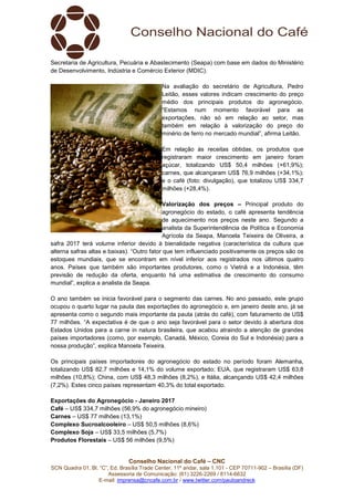 Conselho Nacional do Café – CNC
SCN Quadra 01, Bl. “C”, Ed. Brasília Trade Center, 11º andar, sala 1.101 - CEP 70711-902 – Brasília (DF)
Assessoria de Comunicação: (61) 3226-2269 / 8114-6632
E-mail: imprensa@cncafe.com.br / www.twitter.com/pauloandreck
Secretaria de Agricultura, Pecuária e Abastecimento (Seapa) com base em dados do Ministério
de Desenvolvimento, Indústria e Comércio Exterior (MDIC).
Na avaliação do secretário de Agricultura, Pedro
Leitão, esses valores indicam crescimento do preço
médio dos principais produtos do agronegócio.
“Estamos num momento favorável para as
exportações, não só em relação ao setor, mas
também em relação à valorização do preço do
minério de ferro no mercado mundial”, afirma Leitão.
Em relação às receitas obtidas, os produtos que
registraram maior crescimento em janeiro foram
açúcar, totalizando US$ 50,4 milhões (+61,9%);
carnes, que alcançaram US$ 76,9 milhões (+34,1%);
e o café (foto: divulgação), que totalizou US$ 334,7
milhões (+28,4%).
Valorização dos preços – Principal produto do
agronegócio do estado, o café apresenta tendência
de aquecimento nos preços neste ano. Segundo a
analista da Superintendência de Política e Economia
Agrícola da Seapa, Manoela Teixeira de Oliveira, a
safra 2017 terá volume inferior devido à bienalidade negativa (característica da cultura que
alterna safras altas e baixas). “Outro fator que tem influenciado positivamente os preços são os
estoques mundiais, que se encontram em nível inferior aos registrados nos últimos quatro
anos. Países que também são importantes produtores, como o Vietnã e a Indonésia, têm
previsão de redução da oferta, enquanto há uma estimativa de crescimento do consumo
mundial”, explica a analista da Seapa.
O ano também se inicia favorável para o segmento das carnes. No ano passado, este grupo
ocupou o quarto lugar na pauta das exportações do agronegócio e, em janeiro deste ano, já se
apresenta como o segundo mais importante da pauta (atrás do café), com faturamento de US$
77 milhões. “A expectativa é de que o ano seja favorável para o setor devido à abertura dos
Estados Unidos para a carne in natura brasileira, que acabou atraindo a atenção de grandes
países importadores (como, por exemplo, Canadá, México, Coreia do Sul e Indonésia) para a
nossa produção”, explica Manoela Teixeira.
Os principais países importadores do agronegócio do estado no período foram Alemanha,
totalizando US$ 82,7 milhões e 14,1% do volume exportado; EUA, que registraram US$ 63,8
milhões (10,8%); China, com US$ 48,3 milhões (8,2%), e Itália, alcançando US$ 42,4 milhões
(7,2%). Estes cinco países representam 40,3% do total exportado.
Exportações do Agronegócio - Janeiro 2017
Café – US$ 334,7 milhões (56,9% do agronegócio mineiro)
Carnes – US$ 77 milhões (13,1%)
Complexo Sucroalcooleiro – US$ 50,5 milhões (8,6%)
Complexo Soja – US$ 33,5 milhões (5,7%)
Produtos Florestais – US$ 56 milhões (9,5%)
 