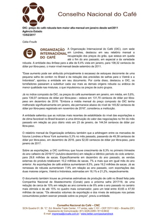Conselho Nacional do Café – CNC
SCN Quadra 01, Bl. “C”, Ed. Brasília Trade Center, 11º andar, sala 1.101 - CEP 70711-902 – Brasília (DF)
Assessoria de Comunicação: (61) 3226-2269 / 8114-6632
E-mail: imprensa@cncafe.com.br / www.twitter.com/pauloandreck
OIC: preço do café robusta tem maior alta mensal em janeiro desde set/2011
Agência Estado
13/02/2017
Célia Froufe
A Organização Internacional do Café (OIC), com sede
em Londres, destacou em seu relatório mensal a
recuperação dos preços do grão, que estava em queda
até o fim do ano passado, em especial a da variedade
robusta. A entidade deu ênfase para a alta de 6,4% vista em janeiro, para 108,32 centavos de
dólar por libra-peso, o maior nível mensal desde setembro de 2011.
"Esse aumento pode ser atribuído principalmente à escassez de estoques decorrente de uma
pequena safra de conilon no Brasil e da redução das previsões de safras para o Vietnã e a
Indonésia", apontou a entidade em seu documento. Por conta disso, destacou a OIC, os
torrefadores passaram a substituir cada vez mais as demais origens robusta ou arábica de
menor qualidade nas misturas, o que impulsionou os preços de outro grupos.
Já no índice composto da OIC, os preços do café aumentaram em janeiro, em média, em 5,6%,
para 139,07 centavos de dólar por libra-peso - estava em 131,70 centavos de dólar por libra-
peso em dezembro de 2016. "Embora a média mensal do preço composto da OIC tenha
melhorado significativamente em janeiro, ela permanece abaixo do nível de 145,82 centavos de
dólar por libra-peso registrado em novembro de 2016", considerou a instituição.
A entidade salientou que as notícias mais recentes de estabilidade do nível das exportações e
de clima favorável no Brasil levaram a uma diminuição do valor das negociações no fim do mês
passado em relação ao pico diário visto em 23 de janeiro, de 144,54 centavos de dólar por
libra-peso.
O relatório mensal da Organização enfatizou também que a arbitragem entre os mercados de
futuros Londres e Nova York aumentou 5,3% no mês passado, passando de 49,38 centavos de
dólar por libra-peso, em dezembro de 2016, para 52,00 centavos de dólar por libra-peso, para
janeiro de 2017.
Sobre as exportações, a OIC confirmou que houve crescimento de 8,3% no primeiro trimestre
do ano cafeeiro de 2016/17 (outubro-dezembro) em relação a idêntico período do ciclo anterior,
para 29,8 milhões de sacas. Especificamente em dezembro do ano passado, as vendas
externas do produto totalizaram 10,2 milhões de sacas, 7% a mais que em igual mês do ano
anterior. As exportações de café arábica aumentaram 8,5%, para 19,2 milhões de sacas. Já as
remessas de robusta aumentaram 7,9% em relação ao ano passado, com exportações das
duas maiores origens, Vietnã e Indonésia, estimadas em 16,1% e 21,2%, respectivamente.
O documento também trouxe as primeiras estimativas de produção de café no Brasil feita pela
Companhia Nacional de Abastecimento (Conab) para a próxima safra 2017/18, de uma
redução de cerca de 10% em relação ao ano corrente e de 8% ante o ano passado no cenário
mais otimista e de até 15% no quadro mais conservador, para um total entre 43,65 e 47,50
milhões de sacas. "Os elevados volumes de exportação e dos níveis de estoques nos países
consumidores podem exercer pressão sobre os preços", previu a entidade.
 