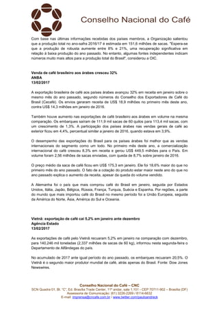 Conselho Nacional do Café – CNC
SCN Quadra 01, Bl. “C”, Ed. Brasília Trade Center, 11º andar, sala 1.101 - CEP 70711-902 – Brasília (DF)
Assessoria de Comunicação: (61) 3226-2269 / 8114-6632
E-mail: imprensa@cncafe.com.br / www.twitter.com/pauloandreck
Com base nas últimas informações recebidas dos países membros, a Organização salientou
que a produção total no ano-safra 2016/17 é estimada em 151,6 milhões de sacas. "Espera-se
que a produção de robusta aumente entre 8% e 21%, uma recuperação significativa em
relação à baixa produção do ano passado. No entanto, algumas fontes independentes indicam
números muito mais altos para a produção total do Brasil", considerou a OIC.
Venda de café brasileiro aos árabes cresceu 32%
ANBA
13/02/2017
A exportação brasileira de café aos países árabes avançou 32% em receita em janeiro sobre o
mesmo mês do ano passado, segundo números do Conselho dos Exportadores de Café do
Brasil (Cecafé). Os envios geraram receita de US$ 18,9 milhões no primeiro mês deste ano,
contra US$ 14,3 milhões em janeiro de 2016.
Também houve aumento nas exportações de café brasileiro aos árabes em volume na mesma
comparação. Os embarques saíram de 111,9 mil sacas de 60 quilos para 113,4 mil sacas, com
um crescimento de 1,3%. A participação dos países árabes nas vendas gerais de café ao
exterior ficou em 4,4%, percentual similar a janeiro de 2016, quando estava em 3,9%.
O desempenho das exportações do Brasil para os países árabes foi melhor que as vendas
internacionais do segmento como um todo. No primeiro mês deste ano, a comercialização
internacional do café cresceu 8,3% em receita e gerou US$ 449,5 milhões para o País. Em
volume foram 2,56 milhões de sacas enviadas, com queda de 8,7% sobre janeiro de 2016.
O preço médio da saca de café ficou em US$ 175,3 em janeiro. Ele foi 18,6% maior do que no
primeiro mês do ano passado. O fato de a cotação do produto estar maior neste ano do que no
ano passado explica o aumento da receita, apesar da queda do volume vendido.
A Alemanha foi o país que mais comprou café do Brasil em janeiro, seguida por Estados
Unidos, Itália, Japão, Bélgica, Rússia, França, Turquia, Suécia e Espanha. Por regiões, a parte
do mundo que mais importou café do Brasil no mesmo período foi a União Europeia, seguida
da América do Norte, Ásia, América do Sul e Oceania.
Vietnã: exportação de café cai 5,2% em janeiro ante dezembro
Agência Estado
13/02/2017
As exportações de café pelo Vietnã recuaram 5,2% em janeiro na comparação com dezembro,
para 140,246 mil toneladas (2,337 milhões de sacas de 60 kg), informou nesta segunda-feira o
Departamento de Alfândegas do país.
No acumulado de 2017 ante igual período do ano passado, os embarques recuaram 20,5%. O
Vietnã é o segundo maior produtor mundial de café, atrás apenas do Brasil. Fonte: Dow Jones
Newswires.
 