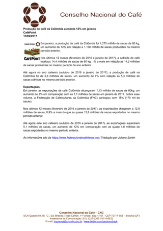 Conselho Nacional do Café – CNC
SCN Quadra 01, Bl. “C”, Ed. Brasília Trade Center, 11º andar, sala 1.101 - CEP 70711-902 – Brasília (DF)
Assessoria de Comunicação: (61) 3226-2269 / 8114-6632
E-mail: imprensa@cncafe.com.br / www.twitter.com/pauloandreck
Produção de café da Colômbia aumenta 12% em janeiro
CaféPoint
13/02/2017
Em janeiro, a produção de café da Colômbia foi 1,275 milhão de sacas de 60 kg,
um aumento de 12% em relação a 1,136 milhão de sacas produzidas no mesmo
período anterior.
Nos últimos 12 meses (fevereiro de 2016 a janeiro de 2017), a colheita de café
totalizou 14,4 milhões de sacas de 60 kg, 1% a mais em relação as 14,2 milhões
de sacas produzidas no mesmo período do ano anterior.
Até agora no ano cafeeiro (outubro de 2016 a janeiro de 2017), a produção de café na
Colômbia foi de 5,6 milhões de sacas, um aumento de 7% com relação as 5,3 milhões de
sacas colhidas no mesmo período anterior.
Exportações
Em janeiro, as exportações de café Colômbia alcançaram 1,13 milhão de sacas de 60kg, um
aumento de 3% em comparação com as 1,1 milhões de sacas em janeiro de 2016. Sobre esse
volume, a Federação de Cafeicultores da Colômbia (FNC) participou com 15% (170 mil de
sacas).
Nos últimos 12 meses (fevereiro de 2016 a janeiro de 2017), as exportações chegaram a 12,9
milhões de sacas, 0,9% a mais do que as quase 12,8 milhões de sacas exportadas no mesmo
período anterior.
Até agora este ano cafeeiro (outubro de 2016 a janeiro de 2017), as exportações superaram
5,1 milhões de sacas, um aumento de 12% em comparação com as quase 4,6 milhões de
sacas exportadas no mesmo período anterior.
As informações são da https://www.federaciondecafeteros.org / Tradução por Juliana Santin
 