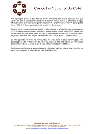 Conselho Nacional do Café – CNC
SCN Quadra 01, Bl. “C”, Ed. Brasília Trade Center, 11º andar, sala 1.101 - CEP 70711-902 – Brasília (DF)
Assessoria de Comunicação: (61) 3226-2269 / 8114-6632
E-mail: imprensa@cncafe.com.br / www.twitter.com/pauloandreck
Nas exportações gerais do País houve o mesmo movimento, com receita crescendo mais que
volume. No período, ocorreu forte valorização do dólar em relação ao real. O faturamento avançou
41,8% em janeiro e fevereiro sobre iguais meses de 2014 e o volume apenas 0,4%. A receita gerada
foi de US$ 1,13 bilhão e a quantidade embarcada 5,7 milhões de sacas.
Entre os blocos, grande mercado da indústria brasileira de café foi a União Europeia, que respondeu
por 55% das compras em janeiro e fevereiro, gerando receita cambial de US$ 635 milhões com
aquisições de 3,17 milhões de sacas. Por país, o maior destino da commodity foi Estados Unidos,
seguido por Alemanha, Itália, Bélgica, Japão, Reino Unido, França, Rússia, Turquia e Canadá.
Do total exportado pelo Brasil no período, 462,2 mil sacas foram de cafés industrializados, com
participação de 8,1% no total. A receita gerada por eles foi de US$ 82,9 milhões. Os cafés verdes
somaram 5,27 milhões de sacas, 91,9% do total, e faturamento de US$ 1,04 bilhão.
Em fevereiro, individualmente, as exportações de café caíram 8,4% em volume, para 2,6 milhões de
sacas, mas cresceram 27,3% em valores, para US$ 524 milhões.
 