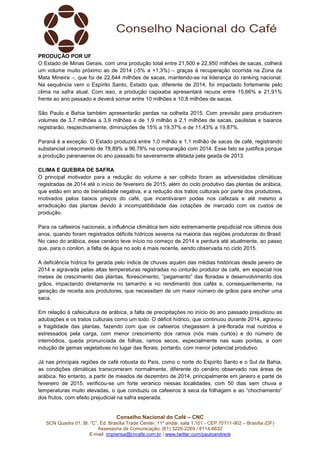 Conselho Nacional do Café – CNC
SCN Quadra 01, Bl. “C”, Ed. Brasília Trade Center, 11º andar, sala 1.101 - CEP 70711-902 – Brasília (DF)
Assessoria de Comunicação: (61) 3226-2269 / 8114-6632
E-mail: imprensa@cncafe.com.br / www.twitter.com/pauloandreck
PRODUÇÃO POR UF
O Estado de Minas Gerais, com uma produção total entre 21,500 e 22,950 milhões de sacas, colherá
um volume muito próximo ao de 2014 (-5% a +1,3%) – graças à recuperação ocorrida na Zona da
Mata Mineira –, que foi de 22,644 milhões de sacas, mantendo-se na liderança do ranking nacional.
Na sequência vem o Espírito Santo, Estado que, diferente de 2014, foi impactado fortemente pelo
clima na safra atual. Com isso, a produção capixaba apresentará recuos entre 15,66% e 21,91%
frente ao ano passado e deverá somar entre 10 milhões e 10,8 milhões de sacas.
São Paulo e Bahia também apresentarão perdas na colheita 2015. Com previsão para produzirem
volumes de 3,7 milhões a 3,9 milhões e de 1,9 milhão a 2,1 milhões de sacas, paulistas e baianos
registrarão, respectivamente, diminuições de 15% a 19,37% e de 11,43% a 19,87%.
Paraná é a exceção. O Estado produzirá entre 1,0 milhão e 1,1 milhão de sacas de café, registrando
substancial crescimento de 78,89% a 96,78% na comparação com 2014. Esse fato se justifica porque
a produção paranaense do ano passado foi severamente afetada pela geada de 2013.
CLIMA E QUEBRA DE SAFRA
O principal motivador para a redução do volume a ser colhido foram as adversidades climáticas
registradas de 2014 até o início de fevereiro de 2015, além do ciclo produtivo das plantas de arábica,
que estão em ano de bienalidade negativa, e a redução dos tratos culturais por parte dos produtores,
motivados pelos baixos preços do café, que incentivaram podas nos cafezais e até mesmo a
erradicação das plantas devido à incompatibilidade das cotações de mercado com os custos de
produção.
Para os cafeeiros nacionais, a influência climática tem sido extremamente prejudicial nos últimos dois
anos, quando foram registrados déficits hídricos severos na maioria das regiões produtoras do Brasil.
No caso do arábica, esse cenário teve início no começo de 2014 e perdura até atualmente, ao passo
que, para o conilon, a falta de água no solo é mais recente, sendo observada no ciclo 2015.
A deficiência hídrica foi gerada pelo índice de chuvas aquém das médias históricas desde janeiro de
2014 e agravada pelas altas temperaturas registradas no cinturão produtor de café, em especial nos
meses de crescimento das plantas, florescimento, “pegamento” das floradas e desenvolvimento dos
grãos, impactando diretamente no tamanho e no rendimento dos cafés e, consequentemente, na
geração de receita aos produtores, que necessitam de um maior número de grãos para encher uma
saca.
Em relação à cafeicultura de arábica, a falta de precipitações no início do ano passado prejudicou as
adubações e os tratos culturais como um todo. O déficit hídrico, que continuou durante 2014, agravou
a fragilidade das plantas, fazendo com que os cafeeiros chegassem à pré-florada mal nutridos e
estressados pela carga, com menor crescimento dos ramos (nós mais curtos) e do número de
internódios, queda pronunciada de folhas, ramos secos, especialmente nas suas pontas, e com
indução de gemas vegetativas no lugar das florais, portanto, com menor potencial produtivo.
Já nas principais regiões de café robusta do País, como o norte do Espírito Santo e o Sul da Bahia,
as condições climáticas transcorreram normalmente, diferente do cenário observado nas áreas de
arábica. No entanto, a partir de meados de dezembro de 2014, principalmente em janeiro e parte de
fevereiro de 2015, verificou-se um forte veranico nessas localidades, com 50 dias sem chuva e
temperaturas muito elevadas, o que conduziu os cafeeiros à seca da folhagem e ao “chochamento”
dos frutos, com efeito prejudicial na safra esperada.
 