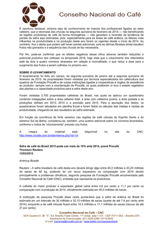 Conselho Nacional do Café – CNC
SCN Quadra 01, Bl. “C”, Ed. Brasília Trade Center, 11º andar, sala 1.101 - CEP 70711-902 – Brasília (DF)
Assessoria de Comunicação: (61) 3226-2269 / 8114-6632
E-mail: imprensa@cncafe.com.br / www.twitter.com/pauloandreck
É oportuno destacar, embora seja do conhecimento da maioria dos profissionais ligados ao setor
cafeeiro, que a retomada das chuvas na segunda quinzena de fevereiro de 2015 — não beneficiando
as regiões produtoras de café de forma homogênea — não garantem a reversão da tendência de
perdas de safra aqui estimadas, pois, especialmente para as áreas de café arábica, os fatores mais
influentes na produtividade e na produção deste ano foram os vigentes desde o início de 2014. Ao
contrário, fica o alerta que podem até haver perdas adicionais, pois as últimas floradas ainda resultam
frutos não granados e a sequência das chuvas se faz necessária.
Por fim, pode-se confirmar que os efeitos negativos desse clima adverso também reduzirão o
potencial produtivo dos cafezais na temporada 2016, haja vista que o crescimento dos internódios
está de dois a quatro números atrasados em relação à normalidade, o que reduz a área para o
surgimento dos frutos a serem colhidos no próximo ano.
SOBRE O LEVANTAMENTO
O levantamento foi feito em campo, da segunda quinzena de janeiro até a segunda quinzena de
fevereiro de 2015. As propriedades foram visitadas por técnicos especializados em cafeicultura dos
quadros da Fundação Procafé e de outras instituições ligadas a cooperativas e órgãos de assistência
ao produtor, sempre com a coordenação da Procafé, os quais avaliaram in loco o estado vegetativo
das plantas e a capacidade produtiva para a safra deste ano.
Foram visitadas 2.700 propriedades cafeeiras do Brasil, nas quais se aplicou um questionário
contendo indagações sobre a área cafeeira total, a área com cafeeiros jovens, a área podada e as
produções obtidas em 2013, 2014 e a previsão para 2015. Para a apuração dos dados, os
questionários foram tabulados em planilha Excel e foram feitos os cálculos das médias e razões de
produtividade, chegando-se aos resultados da safra estimada.
Em função da ocorrência de forte veranico nas regiões de café robusta do Espírito Santo e do
extremo Sul da Bahia, considerou-se, também, uma quebra adicional sobre os números levantados,
conforme o índice de “chochamento” previsto nos frutos.
A íntegra do material está disponível no site do CNC:
http://www.cncafe.com.br/site/interna.php?id=14.
Safra de café do Brasil 2015 pode cair mais de 10% ante 2014, prevê Procafé
Thomson Reuters
13/03/2015
Anthony Boadle
Reuters - A safra brasileira de café deste ano deverá atingir algo entre 40,3 milhões e 43,25 milhões
de sacas de 60 kg, podendo ter um recuo expressivo na comparação com 2014 devido
principalmente a problemas climáticos, segundo pesquisa da Fundação Procafé encomendada pelo
Conselho Nacional do Café (CNC), entidade que representa os produtores.
A colheita do maior produtor e exportador global cairia entre 4,6 por cento e 11,1 por cento na
comparação com a produção de 2014, oficialmente estimada em 45,3 milhões de sacas.
A instituição de pesquisa Procafé disse nesta quinta-feira que a safra de arábica do Brasil foi
estimada em um intervalo de 30 milhões a 32,15 milhões de sacas (queda de até 7,4 por cento ante
2014), enquanto a de café robusta ficará entre 10,3 milhões e 11,1 milhões de sacas (recuou de até
21 por cento).
 