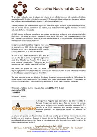 Conselho Nacional do Café – CNC
SCN Quadra 01, Bl. “C”, Ed. Brasília Trade Center, 11º andar, sala 1.101 - CEP 70711-902 – Brasília (DF)
Assessoria de Comunicação: (61) 3226-2269 / 8114-6632
E-mail: imprensa@cncafe.com.br / www.twitter.com/pauloandreck
"O principal motivador para a redução do volume a ser colhido foram as adversidades climáticas
registradas de 2014 até o início de fevereiro de 2015, além do ciclo produtivo das plantas de arábica,
que estão em ano de bienalidade negativa...", afirmou o CNC em nota.
A safra passada, que foi fortemente impactada pela seca atípica no verão e por altas temperaturas,
era um ano de alta na bienalidade do arábica, que tradicionalmente registra maiores e menores
colheitas, de forma intercalada.
O CNC afirmou ainda que a queda na safra deste ano se deve também a uma redução dos tratos
culturais por parte dos produtores, "motivados pelos baixos preços do café, que incentivaram podas
nos cafezais e até mesmo a erradicação das plantas devido à incompatibilidade das cotações de
mercado com os custos de produção".
Se a previsão da Procafé ficar no ponto mais baixo
da estimativa, de 40,3 milhões de sacas, o Brasil
teria este ano a menor safra desde 2009, quando
a produção somou 39,47 milhões de sacas.
"A seca de 2014 afetou a colheita de 2015 mais do
que a safra 2014", disse o engenheiro agrônomo
José Braz Matiello, da Procafé. "2016 deve ter
uma pequena recuperação. Poderemos ver um
aumento de 4 a 5 milhões para 46-47 milhões."
Por conta da quebra de safra no Brasil, a
Organização Internacional do Café (OIC) estima que o mercado mundial de café enfrentará um déficit
de 8 milhões de sacas na temporada 2015/2016.
"Eu acho que nós temos um déficit de 8 milhões de sacas, com uma produção de 142 milhões de
sacas", disse o diretor-executivo da OIC, Robério Silva, nesta quinta-feira à Reuters. "O déficit está se
tornando cada vez maior", devido às condições climáticas, como a seca no Brasil, disse ele.
Cooparaiso: falta de chuvas vai prejudicar safra 2015 e 2016 de café
Agência SAFRAS
13/03/2015
Lessandro Carvalho
A Cooperativa Regional dos Cafeicultores de São Sebastião do
Paraíso (Cooparaíso) estima que a falta de chuvas no começo
deste ano, e também no ano passado, prejudicou a safra de 2015 e
também a de 2016, resultando em números menores que o
potencial produtivo. As informações partem de agências de
notícias.
As chuvas em janeiro são fundamentais não só para a safra que é colhida no mesmo ano, mas
também no ano seguinte. Segundo o diretor técnico da Cooperativa, Emerson Tinoco, se as
condições climáticas de agora em diante se normalizarem a safra do próximo ano será no máximo do
mesmo tamanho que a de 2015.
 