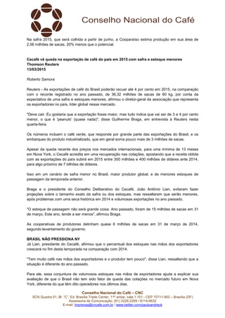 Conselho Nacional do Café – CNC
SCN Quadra 01, Bl. “C”, Ed. Brasília Trade Center, 11º andar, sala 1.101 - CEP 70711-902 – Brasília (DF)
Assessoria de Comunicação: (61) 3226-2269 / 8114-6632
E-mail: imprensa@cncafe.com.br / www.twitter.com/pauloandreck
Na safra 2015, que será colhida a partir de junho, a Cooparaíso estima produção em sua área de
2,56 milhões de sacas, 20% menos que o potencial.
Cecafé vê queda na exportação de café do país em 2015 com safra e estoque menores
Thomson Reuters
13/03/2015
Roberto Samora
Reuters - As exportações de café do Brasil poderão recuar até 4 por cento em 2015, na comparação
com o recorde registrado no ano passado, de 36,32 milhões de sacas de 60 kg, por conta da
expectativa de uma safra e estoques menores, afirmou o diretor-geral da associação que representa
os exportadores no país, líder global nesse mercado.
"Deve cair. Eu gostaria que a exportação fosse maior, mas tudo indica que vai ser de 3 a 4 por cento
menor, o que é 'peanuts' (quase nada)", disse Guilherme Braga, em entrevista à Reuters nesta
quarta-feira.
Os números incluem o café verde, que responde por grande parte das exportações do Brasil, e os
embarques do produto industrializado, que em geral soma pouco mais de 3 milhões de sacas.
Apesar da queda recente dos preços nos mercados internacionais, para uma mínima de 13 meses
em Nova York, o Cecafé acredita em uma recuperação nas cotações, apostando que a receita obtida
com as exportações do país subirá em 2015 entre 300 milhões e 400 milhões de dólares ante 2014,
para algo próximo de 7 bilhões de dólares.
Isso em um cenário de safra menor no Brasil, maior produtor global, e de menores estoques de
passagem da temporada anterior.
Braga e o presidente do Conselho Deliberativo do Cecafé, João Antônio Lian, evitaram fazer
projeções sobre o tamanho exato da safra ou dos estoques, mas ressaltaram que serão menores,
após problemas com uma seca histórica em 2014 e volumosas exportações no ano passado.
"O estoque de passagem não será grande coisa. Ano passado, foram de 15 milhões de sacas em 31
de março, Este ano, tende a ser menos", afirmou Braga.
As cooperativas de produtores detinham quase 6 milhões de sacas em 31 de março de 2014,
segundo levantamento do governo.
BRASIL NÃO PRESSIONA NY
Já Lian, presidente do Cecafé, afirmou que o percentual dos estoques nas mãos dos exportadores
crescerá no fim desta temporada na comparação com 2014.
"Tem muito café nas mãos dos exportadores e o produtor tem pouco", disse Lian, ressaltando que a
situação é diferente do ano passado.
Para ele, essa conjuntura de volumosos estoques nas mãos de exportadores ajuda a explicar sua
avaliação de que o Brasil não tem sido fator de queda das cotações no mercado futuro em Nova
York, diferente do que têm dito operadores nos últimos dias.
 