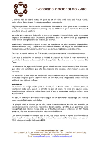 Conselho Nacional do Café – CNC
SCN Quadra 01, Bl. “C”, Ed. Brasília Trade Center, 11º andar, sala 1.101 - CEP 70711-902 – Brasília (DF)
Assessoria de Comunicação: (61) 3226-2269 / 8114-6632
E-mail: imprensa@cncafe.com.br / www.twitter.com/pauloandreck
O contrato maio do arábica fechou em queda de 2,4 por cento nesta quarta-feira na ICE Futures,
muito próximo da mínima de 13 meses registrada no início do mês.
Segundo operadores, trata-se de um movimento de produtores do Brasil que buscam lucrar com as
vendas em um momento de forte desvalorização do real. O dólar tem girado na máxima de quase 11
anos frente a moeda brasileira.
Na avaliação do presidente do Cecafé, no entanto, os negócios no mercado físico (entre produtores e
empresas exportadoras) estão virtualmente paralisados, e não faz sentido dizer que exportadores
estão fazendo operações de hedge na bolsa, por exemplo.
"O exportador que comprou o produto no físico, ele já fez hedge, por isso o Brasil não está exercendo
pressão (em Nova York)... (Agora) não estou vendas do Brasil, até porque não tem coberturas no
físico para essa vendas", declarou, observando que os novos negócios no país estão lentos.
Para Lian, a pressão na bolsa dos EUA tem sido exercida por vendas de fundos de investimentos.
"Acho que o exportador vai esperar a vontade do produtor de vender o café", acrescentou o
presidente do Cecafé, também proprietário da exportadora Sumatra, com sede no interior de São
Paulo.
De acordo com ele, a própria volatilidade gerada no mercado pelo câmbio faz com que os produtores,
que estão bem capitalizados pela alta dos preços no ano passado, evitem realizar negócios no
momento.
Ele disse ainda que os custos em alta do setor produtivo fazem com que o cafeicultor se sinta pouco
estimulado a negociar quando vê preços fracos em Nova York, onde é negociado o café da variedade
arábica, a mais cultivada no Brasil.
APÓS ABRIL
Na avaliação de Braga, diretor-geral do Cecafé, se as fracas vendas no mercado físico se
estenderem após abril, quando a colheita no país já estará no início em algumas áreas,
especialmente de cultivos de café do tipo robusta, aí sim as exportações brasileiras poderão sofrer
algum impacto.
Até abril, os embarques brasileiros deverão seguir em um "bom ritmo", disse Braga, uma vez que
essas exportações já estão contratadas.
De qualquer forma, é possível que na safra, diante da necessidade de recursos para a colheita, os
produtores brasileiros sintam maior necessidade de comercializar o produto, o que garantiria a oferta
na exportação dos próximos meses, ainda que o Cecafé projete que os embarques em 2015 ficarão
abaixo de 2014, mas ainda em patamares historicamente elevados.
Lian afirmou, evitando dar números para a safra, que chuvas abaixo do normal especialmente nas
áreas de café robusta do Espírito Santo, deverão resultar em uma safra menor desta variedade em
2015, ante uma produção histórica em 2014.
 