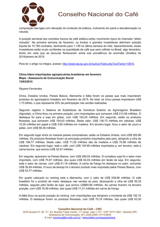 Conselho Nacional do Café – CNC
SCN Quadra 01, Bl. “C”, Ed. Brasília Trade Center, 11º andar, sala 1.101 - CEP 70711-902 – Brasília (DF)
Assessoria de Comunicação: (61) 3226-2269 / 8114-6632
E-mail: imprensa@cncafe.com.br / www.twitter.com/pauloandreck
composição das ligas com elevação do conteúdo de arábica, motivando em parte a desvalorização no
robusta.
A posição semanal dos contratos futuros de café arábica exibiu movimento típico do chamado “efeito
manada”. Na primeira semana de fevereiro, os fundos e grandes investidores detinham posição
líquida de 10.185 contratos, declinando para 1.139 na última semana do mês. Aparentemente, esses
investidores estão muito confiantes na quantidade de café que será colhida no Brasil, algo temerário,
tendo em vista que as lavouras floresceram ainda sob prevalência da anomalia climática de
2014/janeiro de 2015.
Para ler o artigo na íntegra, acesse: http://www.iea.sp.gov.br/out/LerTexto.php?codTexto=13610.
China lidera importações agropecuárias brasileiras em fevereiro
Mapa - Assessoria de Comunicação Social
13/03/2015
Rayane Fernandes
China, Estados Unidos, Países Baixos, Alemanha e Itália foram os países que mais importaram
produtos do agronegócio brasileiro em fevereiro de 2015. No total, os cinco países importaram US$
1,73 bilhão, o que representa 35% de participação nas vendas realizadas.
Segundo registra o Sistema de Estatísticas de Comércio Exterior do Agronegócio Brasileiro
(Agrostat), a China ficou na primeira posição, com importações que somaram US$ 513,58 milhões. O
destaque foi para a soja em grãos, com US$ 193,25 milhões. Em segundo, estão os produtos
florestais, que somaram US$ 150,63 milhões. Deste valor, US$ 136,73 milhões em celulose, US$
10,30 milhões em papel e US$ 3,60 milhões em madeira. Em terceiro lugar, ficou o setor de couro e
peles, com US$ 58,36 milhões.
Em segundo lugar entre os maiores países compradores, estão os Estados Unidos, com US$ 500,96
milhões. Os produtos florestais foram os principais produtos importados pelo país, atingindo a cifra de
US$ 168,77 milhões. Deste valor, US$ 71,50 milhões são de madeira e US$ 70,98 milhões de
celulose. Em segundo lugar, está o café, com US$ 104,90 milhões importados e, em terceiro, está a
carne bovina, que somou US$ 32,47 milhões.
Em seguida, aparecem os Países Baixos, com US$ 280,02 milhões. O complexo soja foi o setor mais
importado, com US$ 75,97 milhões, dos quais US$ 62,43 milhões em farelo de soja. Em segundo,
está o setor de carnes, com US$ 61,19 milhões. A carne de frango foi destaque no setor, somando
US$ 39,49 milhões. O suco de laranja foi o terceiro produto mais importado pelos Países Baixos, com
US$ 53,77 milhões.
Em quarto colocado no ranking está a Alemanha, com o valor de US$ 238,99 milhões. O café
brasileiro foi o produto de maior destaque nas vendas ao país, alcançando a cifra de US$ 95,35
milhões, seguido pelo farelo de soja, que somou US$64,66 milhões. As carnes ficaram na terceira
posição, com US$ 16,59 milhões, dos quais US$ 11,31 milhões em carne de frango.
A Itália ficou na quinta posição do ranking, com importações que atingiram o montante de US$ 192,70
milhões. O destaque foram os produtos florestais, com US$ 70,18 milhões, dos quais US$ 63,30
 