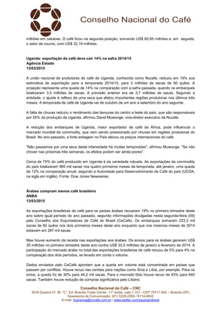 Conselho Nacional do Café – CNC
SCN Quadra 01, Bl. “C”, Ed. Brasília Trade Center, 11º andar, sala 1.101 - CEP 70711-902 – Brasília (DF)
Assessoria de Comunicação: (61) 3226-2269 / 8114-6632
E-mail: imprensa@cncafe.com.br / www.twitter.com/pauloandreck
milhões em celulose. O café ficou na segunda posição, somando US$ 60,85 milhões e, em seguida,
o setor de couros, com US$ 32,16 milhões.
Uganda: exportação de café deve cair 14% na safra 2014/15
Agência Estado
13/03/2015
A união nacional de produtores de café de Uganda, conhecida como Nucafe, reduziu em 19% sua
estimativa de exportação para a temporada 2014/15, para 3 milhões de sacas de 60 quilos. A
projeção representa uma queda de 14% na comparação com a safra passada, quando os embarques
totalizaram 3,5 milhões de sacas. A previsão anterior era de 3,7 milhões de sacas. Segundo a
entidade, o ajuste é reflexo de uma seca que afetou importantes regiões produtoras nos últimos três
meses. A temporada de café de Uganda vai de outubro de um ano a setembro do ano seguinte.
A falta de chuvas reduziu o rendimento das lavouras do centro e leste do país, que são responsáveis
por 55% da produção de Uganda, afirmou David Muwonge, vice-diretor executivo da Nucafe.
A redução dos embarques de Uganda, maior exportador de café da África, pode influenciar o
mercado mundial da commodity, que vem sendo pressionado por chuvas em regiões produtoras do
Brasil. No ano passado, a forte estiagem no País elevou os preços internacionais do café.
"Não passamos por uma seca desta intensidade há muitas temporadas", afirmou Muwonge. "Se não
chover nas próximas três semanas, os efeitos podem ser ainda piores".
Cerca de 75% do café produzido em Uganda é da variedade robusta. As exportações da commodity
do país totalizaram 985 mil sacas nos quatro primeiros meses da temporada, até janeiro, uma queda
de 12% na comparação anual, segundo a Autoridade para Desenvolvimento de Café do país (UCDA,
na sigla em inglês). Fonte: Dow Jones Newswires.
Árabes compram menos café brasileiro
ANBA
13/03/2015
As exportações brasileiras de café para os países árabes recuaram 19% no primeiro bimestre deste
ano sobre igual período do ano passado, segundo informações divulgadas nesta segunda-feira (09)
pelo Conselho dos Exportadores de Café do Brasil (CeCafé). Os embarques somaram 233,3 mil
sacas de 60 quilos nos dois primeiros meses deste ano enquanto que nos mesmos meses de 2014
estavam em 287 mil sacas.
Mas houve aumento da receita nas exportações aos árabes. Os envios para os árabes geraram US$
35 milhões no primeiro bimestre deste ano contra US$ 33,5 milhões de janeiro a fevereiro de 2014. A
participação do mercado árabe no total das exportações brasileiras de café recuou de 5% para 4% na
comparação dos dois períodos, se levado em conta o volume.
Dados enviados pelo CeCafé apontam que a queda em volume está concentrada em países que
passam por conflitos. Houve recuo nas vendas para nações como Síria e Líbia, por exemplo. Para os
sírios, a queda foi de 30% para 44,2 mil sacas. Para o mercado líbio houve recuo de 93% para 640
sacas. Também houve redução de compras significativa pelo Líbano.
 
