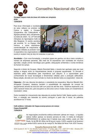 Conselho Nacional do Café – CNC
SCN Quadra 01, Bl. “C”, Ed. Brasília Trade Center, 11º andar, sala 1.101 - CEP 70711-902 – Brasília (DF)
Assessoria de Comunicação: (61) 3226-2269 / 8114-6632
E-mail: imprensa@cncafe.com.br / www.twitter.com/pauloandreck
Cocapec espera mais de duas mil visitas em simpósio
GCN
13/04/2016
Para levar informação e novidades
do setor cafeeiro ao produtor de
Franca e região, a Cocapec
(Cooperativa dos Cafeicultores e
Agropecuaristas) abriu oficialmente,
na tarde de ontem, 12, o 8º Simcafé
(Simpósio do Agronegócio Café da
Alta Mogiana). O evento acontece
até amanhã, 14, no Espaço Villa
Ventura, e reúne expositores,
comercialização de maquinários e
palestras voltadas ao produtor rural.
A expectativa dos organizadores do
evento é receber mais de dois mil visitantes no período.
Novidades – Com nova formatação, o simpósio nesse ano ganhou um dia a mais e ampliou o
número de empresas parceiras. São mais de 70 expositores com novidades em insumos
agrícolas, criação animal, tecnologia para gestão, adequações ambientais e outras temáticas
do homem do campo.
Segundo o diretor da Cocapec, Alberto Rocchetti Netto, o evento tem ganhado cada vez mais
espaço e elogios entre os frequentadores devido à proposta apresentada. “O Simcafé é
esperado pelos cafeicultores pela importância que adquiriu. É a oportunidade para
conhecimento de novas tecnologias e ferramentas voltadas para a produção cafeicultora.
Nessa edição, ele está com novo formato no intuito de atender todos os cooperados”, disse ele.
Cápsulas – Em seu discurso de abertura, o presidente da cooperativa, Maurício Miarelli (foto:
divugação Cocapec), destacou também a possibilidade da realização de compra de
equipamentos através da troca de café com prazo de até três anos. “Estamos esperando uma
safra razoável nesse ano, para recuperar os dois anos ruins e muitas vezes um investimento é
necessário”, disse.
Outra novidade foi o lançamento das cápsulas do produto Senhor Café. Nesta quarta e quinta-
feira, a visitação aos estandes do evento começam a partir das 9 horas. As palestras
acontecem às 17 horas.
Café arábica: indicador do Cepea avança pouco em março
Cepea Esalq/USP
13/04/2016
As negociações envolvendo arábica estiveram calmas em março – a liquidez
esteve melhor apenas na terceira semana do mês. A média do Indicador
CEPEA/ESALQ do arábica tipo 6 bebida dura para melhor, posto em São
Paulo, foi de R$ 491,06/sc de 60 kg em março, 0,25% superior à de fevereiro
e ainda 9,83% acima da de março/15. Na Bolsa de Nova York (ICE Futures),
 