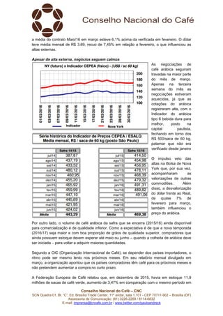 Conselho Nacional do Café – CNC
SCN Quadra 01, Bl. “C”, Ed. Brasília Trade Center, 11º andar, sala 1.101 - CEP 70711-902 – Brasília (DF)
Assessoria de Comunicação: (61) 3226-2269 / 8114-6632
E-mail: imprensa@cncafe.com.br / www.twitter.com/pauloandreck
a média do contrato Maio/16 em março esteve 6,1% acima da verificada em fevereiro. O dólar
teve média mensal de R$ 3,69, recuo de 7,45% em relação a fevereiro, o que influenciou as
altas externas.
Apesar de alta externa, negócios seguem calmos
As negociações de
café arábica seguiram
travadas na maior parte
do mês de março.
Apenas na terceira
semana do mês as
negociações estiveram
aquecidas, já que as
cotações do arábica
registraram alta, com o
Indicador do arábica
tipo 6 bebida dura para
melhor, posto na
capital paulista,
fechando em torno dos
R$ 500/saca de 60 kg,
patamar que não era
verificado desde janeiro
O impulso veio das
altas na Bolsa de Nova
York que, por sua vez,
acompanharam as
valorizações de outras
commodities. Além
disso, a desvalorização
do dólar frente ao Real,
de quase 7% de
fevereiro para março,
também influenciou o
preço do arábica.
Por outro lado, o volume de café arábica da safra que se encerra (2015/16) ainda disponível
para comercialização é de qualidade inferior. Como a expectativa é de que a nova temporada
(2016/17) seja maior e com boa proporção de grãos de qualidade superior, compradores que
ainda possuem estoque devem esperar até maio ou junho – quando a colheita de arábica deve
ser iniciada – para voltar a adquirir maiores quantidades.
Segundo a OIC (Organização Internacional de Café), se depender dos países importadores, o
ritmo pode ser mesmo lento nos próximos meses. Em seu relatório mensal divulgado em
março, a organização apontou que os países compradores têm café para os próximos meses e
não pretendem aumentar a compra no curto prazo.
A Federação Europeia de Café relatou que, em dezembro de 2015, havia em estoque 11,9
milhões de sacas de café verde, aumento de 3,47% em comparação com o mesmo período em
 