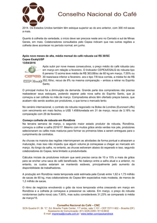 Conselho Nacional do Café – CNC
SCN Quadra 01, Bl. “C”, Ed. Brasília Trade Center, 11º andar, sala 1.101 - CEP 70711-902 – Brasília (DF)
Assessoria de Comunicação: (61) 3226-2269 / 8114-6632
E-mail: imprensa@cncafe.com.br / www.twitter.com/pauloandreck
2014. Os Estados Unidos também têm estoque superior ao do ano anterior, com 300 mil sacas
a mais.
Quanto à colheita da variedade, o início deve ser precoce neste ano no Cerrado e sul de Minas
Gerais, em maio. Colaboradores consultados pelo Cepea indicam que nas outras regiões a
colheita deve acontecer no período normal, em junho.
Após nove meses de alta, média mensal do café robusta cai R$ 30/SC
Cepea Esalq/USP
13/04/2016
Após subir por nove meses consecutivos, o preço médio do café robusta caiu
em março em relação a fevereiro. O Indicador CEPEA/ESALQ do robusta tipo
6 peneira 13 acima teve média de R$ 363,88/sc de 60 kg em março, 7,55% ou
30 reais/saca inferior a fevereiro. ara o tipo 7/8 bica corrida, a média foi de R$
352,18/sc, recuo de 8% na mesma comparação – ambos a retirar no Espírito
Santo.
O principal motivo foi a diminuição da demanda. Grande parte dos compradores não precisa
reabastecer seus estoques, podendo esperar pela nova safra do Espírito Santo, que já
começou a ser colhida no mês de março. Compradores ativos têm ofertado preços baixos, que
acabam não sendo aceitos por produtores, o que torna o mercado lento.
No cenário internacional, o contrato de robusta negociado na Bolsa de Londres (Euronext Liffe)
com vencimento em maio fechou a US$ 1.458/tonelada em 31 de março, recuo de 3,18% na
comparação com 29 de fevereiro.
Começa colheita de robusta em Rondônia
Na terceira semana de março, o segundo maior estado produtor de robusta, Rondônia,
começou a colher a safra 2016/17. Mesmo com muitos grãos ainda verdes nos pés, produtores
selecionaram os cafés mais maduros para formar os primeiros lotes a serem entregues para o
cumprimento de contratos.
As chuvas na maioria das regiões interromperam as atividades de forma pontual e atrasaram a
maturação, mas isso não impediu que algum volume já começasse a chegar ao mercado em
março. Ao longo da safra, no entanto, as chuvas estiveram abaixo do esperado e isso, segundo
colaboradores do Cepea, teria limitado a produtividade.
Cálculos iniciais de produtores indicam que será preciso cerca de 10 a 15% a mais de grãos
para se encher uma saca de café beneficiado. No balanço entre a safra atual e a anterior, no
entanto, os custos estariam se mantendo estáveis, principalmente pelo aumento da
disponibilidade de trabalhadores.
A produção em Rondônia nesta temporada está estimada pela Conab entre 1,62 e 1,73 milhão
de sacas de 60 kg, mas colaboradores do Cepea têm expectativa mais modesta, de menos de
1,2 milhão de sacas.
O ritmo de negócios envolvendo o grão da nova temporada vinha crescendo em março em
Rondônia e a colheita já começava a pressionar os valores. Em março, o preço do robusta
rondoniense (safra nova) caiu 7,95%, mas subiu consideráveis 31,23% se comparado à média
de março/15.
 
