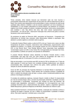Conselho Nacional do Café – CNC
SCN Quadra 01, Bl. “C”, Ed. Brasília Trade Center, 11º andar, sala 1.101 - CEP 70711-902 – Brasília (DF)
Assessoria de Comunicação: (61) 3226-2269 / 8114-6632
E-mail: imprensa@cncafe.com.br / www.twitter.com/pauloandreck
Tecnologia orgânica alavanca resultados do café
Grupo Cultivar
13/04/2016
Terras cansadas, clima instável, lavouras que demandam cada vez mais insumos e
produtividade estacionada são características de boa parte dos cultivos tradicionais de café no
Brasil. Para reverter esse desequilíbrio entre produtividade e custos, produtores de café de alta
qualidade estão voltando a trabalhar o solo de maneira sustentável, com bons resultados em
rentabilidade. É o que revelam cafeicultores do Cerrado Mineiro, que adotaram um complexo
orgânico (com fontes variadas de carbono, complexos enzimáticos, entre outros componentes)
para revitalizar o solo. Nos últimos dois anos, eles viram crescer expressivamente a
produtividade – em mais de 20% - observaram maturação mais uniforme dos grãos e aumento
de peneira, entre outros benefícios.
Os produtores da região de Patrocínio (MG), associados da Expocaccer - Cooperativa dos
Cafeicultores do Cerrado Ltda, produzem cafés diferenciados voltados à exportação. Eles
adotaram o produto orgânico e comentam sobre os ganhos.
O cafeicultor Gustavo Ribeiro avaliou a safra de 2015 e diz que “mesmo com a seca e as altas
temperaturas de janeiro e fevereiro, observamos maior enfolhamento, proporcionando maior
resistência às plantas e, na colheita, uma produção superior em 27% no Bourbon Amarelo e
23% no tipo Mundo Novo”. Para Rodrigo Behrend, foram observadas duas qualidades:
“produtividade superior em 28% no tipo Catuaí 99 e homogeneidade da maturação dos frutos,
que possibilitou a colheita com apenas uma passada da colheitadeira”.
O produtor Marcelo Montanari estava desistindo do Bourbon Amarelo devido à baixa
produtividade, mas após dois anos com esse sistema de recuperação dos solos viu a
produtividade saltar de 19 sc/ha para 27,6 sc/ha, um acréscimo de 45%.
Este ano ele ampliou o uso do produto para 90% da área de 190 ha cultivados com 17 tipos de
cafés especiais. E conta que mesmo com condições climáticas desfavoráveis, vem obtendo
produtividades altas, maturação mais uniforme dos grãos, melhor qualidade da bebida e
redução do volume de defensivos aplicados.
Cerca de 90% da produção das Fazendas Montanari no Cerrado Mineiro é exportada para
países da Europa, Ásia e Oceania. “Esses clientes vêm na fazenda conhecer a qualidade do
café e o sistema de produção antes de fazer a compra, então é fundamental adotarmos boas
práticas e tecnologias sustentáveis”.
O complexo de substâncias orgânicas, chamado Vitasoil, é inédito no Brasil. Foi desenvolvido
por meio de nanotecnologia e alia o conceito de preservação ambiental a resultados concretos
na produtividade e lucratividade. “Incorporado aos manejos de rotina das fazendas, ele
recupera solos degradados, estimulando a multiplicação de micro-organismos que criam
condições favoráveis para o desenvolvimento das plantas”, explica o engenheiro agrônomo
Rafael Albuquerque, gerente de Negócios da Alta-Brasil, distribuidora do Vitasoil no país.
Solos saudáveis favorecem o enraizamento das plantas, a absorção dos nutrientes e diminui a
incidência de pragas e doenças, por isso o reflexo na produtividade e qualidade é imediato,
afirma. “Bom para o agricultor, e também para o consumidor”.
 