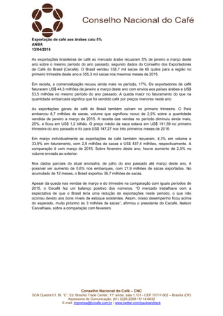 Conselho Nacional do Café – CNC
SCN Quadra 01, Bl. “C”, Ed. Brasília Trade Center, 11º andar, sala 1.101 - CEP 70711-902 – Brasília (DF)
Assessoria de Comunicação: (61) 3226-2269 / 8114-6632
E-mail: imprensa@cncafe.com.br / www.twitter.com/pauloandreck
Exportação de café aos árabes caiu 5%
ANBA
13/04/2016
As exportações brasileiras de café ao mercado árabe recuaram 5% de janeiro a março deste
ano sobre o mesmo período do ano passado, segundo dados do Conselho dos Exportadores
de Café do Brasil (Cecafé). O Brasil vendeu 338,7 mil sacas de 60 quilos para a região no
primeiro trimestre deste ano e 355,3 mil sacas nos mesmos meses de 2015.
Em receita, a comercialização recuou ainda mais no período, 17%. Os exportadores de café
faturaram US$ 44,3 milhões de janeiro a março deste ano com envios aos países árabes e US$
53,5 milhões no mesmo período do ano passado. A queda maior no faturamento do que na
quantidade embarcada significa que foi vendido café por preços menores neste ano.
As exportações gerais de café do Brasil também caíram no primeiro trimestre. O País
embarcou 8,7 milhões de sacas, volume que significou recuo de 2,5% sobre a quantidade
vendida de janeiro a março de 2015. A receita das vendas no período diminuiu ainda mais,
25%, e ficou em US$ 1,2 bilhão. O preço médio da saca estava em US$ 191,59 no primeiro
trimestre do ano passado e foi para US$ 147,27 nos três primeiros meses de 2016.
Em março individualmente as exportações de café também recuaram, 4,3% em volume e
33,9% em faturamento, com 2,9 milhões de sacas e US$ 437,4 milhões, respectivamente. A
comparação é com março de 2015. Sobre fevereiro deste ano, houve aumento de 2,5% no
volume enviado ao exterior.
Nos dados parciais do atual ano/safra, de julho do ano passado até março deste ano, é
possível ver aumento de 0,6% nos embarques, com 27,9 milhões de sacas exportadas. No
acumulado de 12 meses, o Brasil exportou 36,7 milhões de sacas.
Apesar da queda nas vendas de março e do trimestre na comparação com iguais períodos de
2015, o Cecafé fez um balanço positivo dos números. “O mercado trabalhava com a
expectativa de que o Brasil teria uma redução de exportações neste período, o que não
ocorreu devido aos bons níveis de estoque existentes. Assim, nosso desempenho ficou acima
do esperado, muito próximo às 3 milhões de sacas”, afirmou o presidente do Cecafé, Nelson
Carvalhaes, sobre a comparação com fevereiro.
 