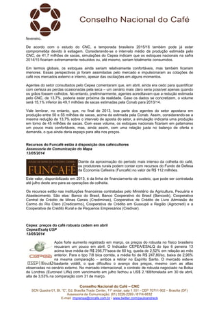 Conselho Nacional do Café – CNC
SCN Quadra 01, Bl. “C”, Ed. Brasília Trade Center, 11º andar, sala 1.101 - CEP 70711-902 – Brasília (DF)
Assessoria de Comunicação: (61) 3226-2269 / 8114-6632
E-mail: imprensa@cncafe.com.br / www.twitter.com/pauloandreck
fevereiro.
De acordo com o estudo do CNC, a temporada brasileira 2015/16 também pode já estar
comprometida devido à estiagem. Considerando-se o intervalo médio da produção estimada pelo
CNC, de 41,7 milhões de sacas, simulações do Cepea indicam que os estoques nacionais na safra
2014/15 ficariam extremamente reduzidos ou, até mesmo, seriam totalmente consumidos.
Em termos globais, os estoques ainda seriam relativamente confortáveis, mas também ficariam
menores. Essas perspectivas já foram assimiladas pelo mercado e impulsionaram as cotações de
café nos mercados externo e interno, apesar das oscilações em alguns momentos.
Agentes do setor consultados pelo Cepea comentaram que, em abril, ainda era cedo para quantificar
com certeza as perdas ocasionadas pela seca – um cenário mais claro seria possível apenas quando
os grãos fossem colhidos. No entanto, preliminarmente, agentes acreditavam que a redução estimada
pelo CNC, de 13,7%, poderia estar próxima da realidade. Caso os dados se concretizem, o volume
será 15,1% inferior às 49,1 milhões de sacas estimadas pela Conab para 2013/14.
Vale lembrar, no entanto, que, no final de 2013, boa parte dos agentes do setor apostava em
produção entre 50 e 55 milhões de sacas, acima da estimada pela Conab. Assim, considerando-se a
mesma redução de 13,7% sobre o intervalo de aposta do setor, a simulação indicaria uma produção
em torno de 45 milhões de sacas. Com esse volume, os estoques nacionais ficariam em patamares
um pouco mais confortáveis, mas, ainda assim, com uma relação justa no balanço de oferta e
demanda, o que ainda daria espaço para alta nos preços.
Recursos do Funcafé estão à disposição dos cafeicultores
Assessoria de Comunicação do Mapa
13/05/2014
Diante da aproximação do período mais intenso da colheita do café,
os produtores rurais podem contar com recursos do Fundo de Defesa
da Economia Cafeeira (Funcafé) no valor de R$ 112 milhões.
Este valor, disponibilizado em 2013, é da linha de financiamento de custeio, que pode ser contratada
até julho deste ano para as operações de colheita.
Os recursos estão nas instituições financeiras contratadas pelo Ministério da Agricultura, Pecuária e
Abastecimento. São elas: Banco do Brasil, Banco Cooperativo do Brasil (Bancoob), Cooperativa
Central de Crédito de Minas Gerais (Crediminas), Cooperativa de Crédito de Livre Admissão de
Carmo do Rio Claro (Credicarmo), Cooperativa de Crédito em Guaxupé e Região (Agrocredi) e a
Cooperativa de Crédito Rural e de Pequenos Empresários (Credivar).
Cepea: preços do café robusta cedem em abril
Cepea/Esalq USP
13/05/2014
Após forte aumento registrado em março, os preços do robusta no físico brasileiro
recuaram um pouco em abril. O Indicador CEPEA/ESALQ do tipo 6 peneira 13
acima teve média de R$ 256,77/saca de 60 kg, queda de 2,52% em relação ao mês
anterior. Para o tipo 7/8 bica corrida, a média foi de R$ 247,80/sc, baixa de 2,96%
na mesma comparação – ambos a retirar no Espírito Santo. O mercado esteve
bastante volátil, o que dificultou o avanço dos preços, mesmo com as altas
observadas no cenário externo. No mercado internacional, o contrato de robusta negociado na Bolsa
de Londres (Euronext Liffe) com vencimento em julho fechou a US$ 2.168/tonelada em 30 de abril,
alta de 3,53% na comparação com 31 de março.
 