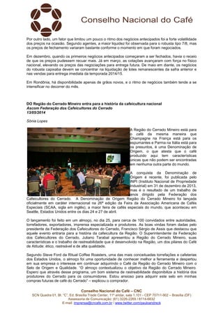 Conselho Nacional do Café – CNC
SCN Quadra 01, Bl. “C”, Ed. Brasília Trade Center, 11º andar, sala 1.101 - CEP 70711-902 – Brasília (DF)
Assessoria de Comunicação: (61) 3226-2269 / 8114-6632
E-mail: imprensa@cncafe.com.br / www.twitter.com/pauloandreck
Por outro lado, um fator que limitou um pouco o ritmo dos negócios antecipados foi a forte volatilidade
dos preços na ocasião. Segundo agentes, a maior liquidez foi observada para o robusta tipo 7/8, mas
os preços de fechamento variaram bastante conforme o momento em que foram negociados.
Em dezembro, quando os primeiros negócios antecipados começaram a ser fechados, havia o receio
de que os preços pudessem recuar mais. Já em março, as cotações avançaram com força no físico
nacional, elevando os preços das negociações para entrega futura. De maio em diante, os negócios
do robusta capixaba devem se concentrar na liquidação de lotes remanescentes da safra anterior e
nas vendas para entrega imediata da temporada 2014/15.
Em Rondônia, há disponibilidade apenas de grãos novos, e o ritmo de negócios também tende a se
intensificar no decorrer do mês.
DO Região do Cerrado Mineiro entra para a história da cafeicultura nacional
Ascom Federação dos Cafeicultores do Cerrado
13/05/2014
Sônia Lopes
A Região do Cerrado Mineiro está para
o café da mesma maneira que
Champagne na França está para os
espumantes e Parma na Itália está para
os presuntos, é uma Denominação de
Origem, o que atesta que o café
produzido aqui tem características
únicas que não podem ser encontradas
em nenhuma outra parte do mundo.
A conquista da Denominação de
Origem é recente, foi publicada pelo
INPI (Instituto Nacional de Propriedade
Industrial) em 31 de dezembro de 2013,
mas é o resultado de um trabalho de
anos dirigido pela Federação dos
Cafeicultores do Cerrado. A Denominação de Origem Região do Cerrado Mineiro foi lançada
oficialmente em caráter internacional na 26ª edição da Feira da Associação Americana de Cafés
Especiais (SCAA, sigla em inglês), a maior feira de cafés especiais do mundo, que aconteceu em
Seattle, Estados Unidos entre os dias 24 e 27 de abril.
O lançamento foi feito em um almoço, no dia 25, para cerca de 100 convidados entre autoridades,
torrefadores, exportadores, imprensa especializada e produtores. As boas vindas foram dadas pelo
presidente da Federação dos Cafeicultores do Cerrado, Francisco Sérgio de Assis que destacou que
aquele evento entraria para a história da cafeicultura da Região. O Superintendente da Federação
dos Cafeicultores do Cerrado, Juliano Tarabal apresentou a Região do Cerrado Mineiro, suas
características e o trabalho de rastreabilidade que é desenvolvido na Região, um dos pilares do Café
de Atitude: ético, rastreável e de alta qualidade.
Segundo Steve Ford da Ritual Coffee Roasters, uma das mais conceituadas torrefações e cafeterias
dos Estados Unidos, o almoço foi uma oportunidade de conhecer melhor a ferramenta e despertou
em sua empresa o interesse em continuar adquirindo o Café da Região do Cerrado Mineiro com o
Selo de Origem e Qualidade. “O almoço contextualizou o objetivo da Região do Cerrado Mineiro.
Espero que através desse programa, um bom sistema de rastreabilidade disponibilize a história dos
produtores do Cerrado para os consumidores. Estou ansioso para adquirir este selo em minhas
compras futuras de café do Cerrado” – explicou o comprador.
 