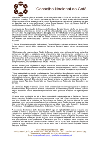 Conselho Nacional do Café – CNC
SCN Quadra 01, Bl. “C”, Ed. Brasília Trade Center, 11º andar, sala 1.101 - CEP 70711-902 – Brasília (DF)
Assessoria de Comunicação: (61) 3226-2269 / 8114-6632
E-mail: imprensa@cncafe.com.br / www.twitter.com/pauloandreck
“O Cerrado conseguiu destacar a Região, o que vai agregar valor e colocar em evidência a qualidade
do produto brasileiro. É um caminho que deve ser percorrido por todas as regiões como forma de
diferenciar seus cafés e apresentá-los ao mundo. Parabenizamos a iniciativa e esperamos que seja
um incentivo para a nossa cafeicultura” – disse Breno Mesquita, diretor do Sistema FAEMG e
presidente das comissões de Café da FAEMG e da CNA.
“A conquista da Denominação de Origem pela Região do Cerrado Mineiro não foi por acaso, além
das condições ambientais que tornam o perfil do café produzido único, foi fundamental o nível de
envolvimento e integração dos produtores da região. Isso deverá fortalecer e valorizar cada vez mais
a Região do Cerrado Mineiro junto aos principais mercados consumidores do mundo. E o alto nível do
lançamento durante a Feira da SCAA em Seattle comprova o cuidado e profissionalismo com que
esse trabalho vem sendo conduzido” – explicou Juan Gimenez, Executivo de Novos Negócios da
Nucoffee.
O Sebrae é um grande parceiro da Região do Cerrado Mineiro e participa ativamente das ações da
Região, segundo Marcos Alves, Analista do Sebrae na Região o evento foi um coroamento dos
esforços.
“O Sebrae acredita na proposta da Região do Cerrado Mineiro e vem ao longo do tempo apoiando a
estruturação de ações e estratégias para fortalecimento dos negócios rurais – produtores e do
território onde estão inseridos, que se constitui na Denominação de Origem da Região. O lançamento
Internacional da D.O coroa uma série de esforços conjuntos, sendo mais um marco dessa Região
que apesar dos poucos anos de vida, já possui muita história para contar, história baseada em
comprometimento, empreendedorismo e atitude” – finalizou.
Paralelo ao almoço de lançamento a Região do Cerrado Mineiro também marcou presença através
de um estande que foi amplamente visitado e concorrido. A Região foi pioneira, sendo a única região
produtora e não um país, a ter um stand próprio e levar a Denominação de Origem aos participantes.
“Tive a oportunidade de atender torrefadores dos Estados Unidos, Nova Zelândia, Austrália e Coreia
do Sul, todos ficavam deslumbrados durante a explicação, pois ficava claro que além de um café de
alta qualidade, tínhamos algo a mais a oferecer: um processo de produção definido e um sistema de
rastreabilidade funcional. Diferentemente das demais origens que estavam presentes na feira” –
explicou Moacir Aga Neto, Coordenador de Novos Negócios da Federação dos Cafeicultores do
Cerrado.
Os sabores da Região do Cerrado Mineiro foram apresentados em um Cupping (prova de café) que
aconteceu dentro do pavilhão de eventos. Compradores e torrefadores puderam avaliar o Café da
Região do Cerrado Mineiro e ficaram impressionados com a qualidade da bebida e a organização da
Região.
“Ficamos muito orgulhosos em ver a forma profissional e organizada que a Região do Cerrado
Mineiro participou desta feira, muito mais que apresentar nosso café, nós apresentamos o trabalho de
toda uma Região até a conquista da Denominação de Origem. Já tivemos retornos de vários
parceiros e novos compradores que ficaram impressionados com a Região, temos a certeza que esta
feira renderá bons frutos para os nossos produtores, que são a nossa razão de existir”– destacou o
Presidente da Federação dos Cafeicultores do Cerrado, Francisco Sérgio de Assis.
A Associação Brasileira de Cafés Especiais (BSCA, sigla em inglês) também esteve no evento e no
estande e destaca a organização das mesmas. “Estar presente na cerimônia de lançamento da
Denominação de Origem Região do Cerrado Mineiro na feira organizada pela SCAA, em Seattle foi
uma honra e um privilegio. Parabenizo a todos os envolvidos na criação da ação de lançamento e de
sua organização e realização, que foi elogiada pelos estrangeiros presentes pelo profissionalismo,
mas principalmente quero parabenizar a Federação por todo o empenho nesta conquista que
certamente trará excelentes benefícios para a região e para a mudança de percepção quanto aos
produtos e forma de condução de negócios em nosso país” – afirmou Vanusia Nogueira, Diretora
Executiva da BSCA.
 