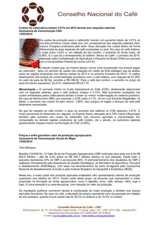 Conselho Nacional do Café – CNC
SCN Quadra 01, Bl. “C”, Ed. Brasília Trade Center, 11º andar, sala 1.101 - CEP 70711-902 – Brasília (DF)
Assessoria de Comunicação: (61) 3226-2269 / 8114-6632
E-mail: imprensa@cncafe.com.br / www.twitter.com/pauloandreck
Custos da cafeicultura sobem 3,91% em 2014 devido aos reajustes salariais
Assessoria de Comunicação CNA
13/05/2014
Os custos de produção para o cafeicultor tiveram um aumento médio de 3,91% só
nos dois primeiros meses deste ano, em consequência dos reajustes salariais (foto:
arquivo Cocapec) praticados pelo setor. Essa elevação nos custos afetou de forma
diferenciada as duas espécies de café produzidas no país. No caso do café arábica,
o custo subiu 3,42% e, em relação ao tipo conilon, o aumento foi ainda maior, de
5,66%. É o que diz o levantamento do boletim “Ativos do Café”, o primeiro de 2014,
elaborado pela Confederação da Agricultura e Pecuária do Brasil (CNA) em parceria
com a Universidade Federal de Lavras (UFLA).
O estudo mostra que, ao mesmo tempo, houve uma recuperação nos preços pagos
ao cafeicultor, “após um período de queda nas cotações em razão da forte estiagem que se abateu
sobre as regiões produtoras nos últimos meses de 2013 e no primeiro trimestre de 2014”. O melhor
desempenho dos preços de comercialização aconteceu com o café arábica, com reajuste de 81,29%
no valor da saca de 60 Kg, vendida a R$ 396,02. Para o café tipo conilon, o aumento no preço da
saca foi menos expressivo, 24,41%, totalizando R$ 241,73.
Mecanização – O aumento médio no Custo Operacional do Café (COE), diretamente relacionado
com os reajustes salariais, para o café arábica, chegou a 2,72%. Mas ocorreram oscilações nos
custos enfrentados pelos cafeicultores devido à maior ou menor modernização do sistema produtivo.
No caso de Manhumirim (MG), por exemplo, o COE subiu 4,11%. Já em Luís Eduardo Magalhães, na
Bahia, o aumento nos custos foi bem menor, 1,09%, isso porque na região a lavoura de café está
totalmente mecanizada.
No que diz respeito ao café conilon, o peso do aumento dos salários no COE alcançou 3,47%. O
maior percentual foi observado em Jaguaré, no Espírito Santo, elevação de 6,14% índice influenciado
também pelo aumento nos custos do cafeicultor com insumos agrícolas e mecanização. Em
comparação às demais regiões produtoras de café conilon, diz o estudo, os aumentos salariais
apresentaram impacto menor na formação do COE (3,08%).
Preços e safra garantem valor da produção agropecuária
Assessoria de Comunicação Social do Mapa
13/05/2014
Yara Marques
Brasília (13/5/2014) - O Valor Bruto da Produção Agropecuária (VBP) estimado para este ano é de R$
450,5 bilhões – alta de 2,4% sobre os R$ 440,1 bilhões obtidos no ano passado. Deste total, a
pecuária representa 34% do VBP e as lavouras 66%. O acompanhamento dos resultados do VBP é
realizado mensalmente pela Assessoria de Gestão Estratégica, do Ministério da Agricultura, Pecuária
e Abastecimento (AGE/Mapa), com base nos levantamentos da safra divulgados pela Companhia
Nacional de Abastecimento (Conab) e pelo Instituto Brasileiro de Geografia e Estatística (IBGE).
Neste ano, a maior parte dos produtos agrícolas analisados vêm apresentando valores de produção
superiores aos obtidos em 2013. Fazem parte deste grupo, as lavouras que representam a maior
proporção na formação da renda agropecuária, como o algodão, arroz, café, laranja, milho, soja e
trigo. A única exceção é a cana-de-açúcar, com redução do valor da produção.
Os resultados positivos ocorreram devido à combinação de maior produção e também aos preços
agrícolas favoráveis. No caso do café, a elevação de preços representa uma recuperação em relação
ao ano passado, quando houve queda real de 30,2% no arábica e de 15,3% no conilon.
 