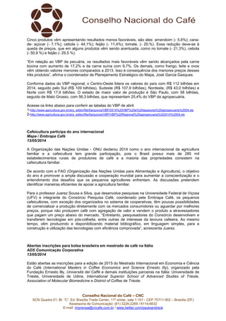 Conselho Nacional do Café – CNC
SCN Quadra 01, Bl. “C”, Ed. Brasília Trade Center, 11º andar, sala 1.101 - CEP 70711-902 – Brasília (DF)
Assessoria de Comunicação: (61) 3226-2269 / 8114-6632
E-mail: imprensa@cncafe.com.br / www.twitter.com/pauloandreck
Cinco produtos vêm apresentando resultados menos favoráveis, são eles: amendoim (- 5,6%); cana-
de- açúcar (- 7,1%); cebola (- 44,1%); feijão (- 11,4%); tomate, (- 20,%). Essa redução deve-se à
queda de preços, que em alguns produtos vêm sendo acentuada, como no tomate (- 21,3%), cebola
(- 50,9 %) e feijão (- 29,5 %).
“Em relação ao VBP da pecuária, os resultados mais favoráveis vêm sendo alcançados pela carne
bovina com aumento de 17,2% e da carne suína com 9,7%. Os demais, como frango, leite e ovos
vêm obtendo valores menores comparados a 2013. Isso é consequência dos menores preços desses
três produtos”, afirma o coordenador de Planejamento Estratégico do Mapa, José Garcia Gasques.
Conforme dados do VBP regional, o Centro-Oeste lidera os valores do país com R$ 112 bilhões em
2014, seguido pelo Sul (R$ 109 bilhões), Sudeste (R$ 107,9 bilhões), Nordeste, (R$ 43,0 bilhões) e
Norte com R$ 17,9 bilhões. O estado de maior valor de produção é São Paulo, com 58 bilhões,
seguido de Mato Grosso, com 56,3 bilhões, que representam 25,4% do VBP da agropecuária.
Acesse os links abaixo para conferir as tabelas do VBP de abril.
1-http://www.agricultura.gov.br/arq_editor/file/0arquivos/VBP/2014%20VBP%20e%20laspeyres%20agropecuaria%2004.xls
2-http://www.agricultura.gov.br/arq_editor/file/0arquivos/VBP/VBP%20Regional%20agropecuaria%202014%2004.xls
Cafeicultura participa do ano internacional
Mapa / Embrapa Café
13/05/2014
A Organização das Nações Unidas - ONU declarou 2014 como o ano internacional da agricultura
familiar e a cafeicultura tem grande participação, pois o Brasil possui mais de 285 mil
estabelecimentos rurais de produtores de café e a maioria das propriedades consistem na
cafeicultura familiar.
De acordo com a FAO (Organização das Nações Unidas para Alimentação e Agricultura), o objetivo
do ano é promover a ampla discussão e cooperação mundial para aumentar a conscientização e o
entendimento dos desafios que os pequenos agricultores enfrentam. As discussões pretendem
identificar maneiras eficientes de apoiar a agricultura familiar.
Para o professor Juarez Sousa e Silva, que desenvolve pesquisas na Universidade Federal de Viçosa
(UFV) e integrante do Consórcio Pesquisa Café, coordenado pela Embrapa Café, os pequenos
cafeicultores, com exceção dos organizados no sistema de cooperativas, têm poucas possibilidades
de comercializar a produção diretamente com os mercados consumidores ou aguardar por melhores
preços, porque não produzem café com agregação de valor e vendem o produto a atravessadores
que pagam um preço abaixo do mercado. “Entretanto, pesquisadores do Consórcio desenvolvem e
transferem tecnologias em pós-colheita, entre outras de interesse da lavoura cafeeira. Ao mesmo
tempo, vêm produzindo e disponibilizando material bibliográfico, em linguagem simples, para a
construção e utilização das tecnologias com eficiência comprovada”, acrescenta Juarez.
Abertas inscrições para bolsa brasileira em mestrado de café na Itália
ADS Comunicação Corporativa
13/05/2014
Estão abertas as inscrições para a edição de 2015 do Mestrado Internacional em Economia e Ciência
do Café (International Masters in Coffee Economics and Science Ernesto Illy), organizado pela
Fundação Ernesto Illy, Università del Caffè e demais instituições parceiras na Itália: Universidade de
Trieste, Universidade de Udine, International Superior School of Advanced Studies of Trieste,
Association of Molecular Biomedicine e District of Coffee de Trieste.
 