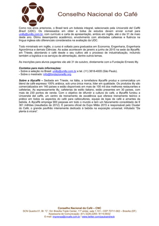 Conselho Nacional do Café – CNC
SCN Quadra 01, Bl. “C”, Ed. Brasília Trade Center, 11º andar, sala 1.101 - CEP 70711-902 – Brasília (DF)
Assessoria de Comunicação: (61) 3226-2269 / 8114-6632
E-mail: imprensa@cncafe.com.br / www.twitter.com/pauloandreck
Como nos anos anteriores, o Brasil terá um bolsista integral, selecionado pela Università del Caffè
Brazil (UDC). Os interessados em obter a bolsa de estudos devem enviar e-mail para
unilly@unilly.com.br, com currículo e carta de apresentação, ambos em inglês, até o dia 31 de maio
deste ano. Ótimo desempenho acadêmico, envolvimento com atividades cafeeiras e fluência na
língua inglesa são diferenciais considerados na avaliação da UDC.
Todo ministrado em inglês, o curso é voltado para graduados em Economia, Engenharia, Engenharia
Agronômica e demais Ciências. As aulas acontecem de janeiro a junho de 2015 na sede da illycaffè,
em Trieste, abordando o café desde o seu cultivo até o processo de industrialização, incluindo
também a logística e os serviços de alimentação, dentre outros temas.
As inscrições para alunos pagantes vão até 31 de outubro, diretamente com a Fundação Ernesto Illy.
Contatos para mais informações:
- Sobre a seleção no Brasil: unilly@unilly.com.br e tel. (11) 3818-4005 (São Paulo).
- Sobre o mestrado: info@fondazioneilly.org.
Sobre a illycaffè – Sediada em Trieste, na Itália, a torrefadora illycaffè produz e comercializa um
blend de café espresso 100% arábica, sob uma única marca, líder em qualidade. Os produtos illy são
comercializados em 140 países e estão disponíveis em mais de 100 mil dos melhores restaurantes e
cafeterias. As espressamente illy, cafeterias de estilo italiano, estão presentes em 30 países, com
mais de 230 pontos de venda. Com o objetivo de difundir a cultura do café, a illycaffè fundou a
Università del caffè, um centro de treinamento de excelência que oferece treinamento teórico e
prático em todos os aspectos do café para cafeicultores, equipe de lojas de café e amantes da
bebida. A illycaffè emprega 900 pessoas em todo o mundo e tem um faturamento consolidado de €
361 milhões (resultados de 2012). É parceira oficial da Expo Milão 2015 e responsável pelo Cluster
do Café, o grande pavilhão inteiramente dedicado à bebida na exposição universal, intitulado “Da
planta à xícara”.
 