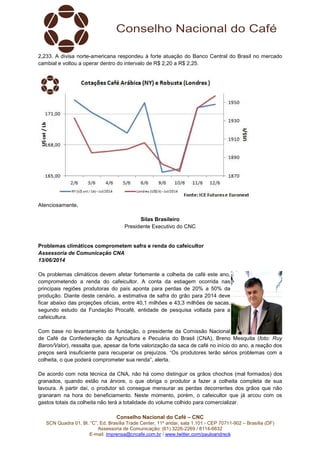 Conselho Nacional do Café – CNC
SCN Quadra 01, Bl. “C”, Ed. Brasília Trade Center, 11º andar, sala 1.101 - CEP 70711-902 – Brasília (DF)
Assessoria de Comunicação: (61) 3226-2269 / 8114-6632
E-mail: imprensa@cncafe.com.br / www.twitter.com/pauloandreck
2,233. A divisa norte-americana respondeu à forte atuação do Banco Central do Brasil no mercado
cambial e voltou a operar dentro do intervalo de R$ 2,20 a R$ 2,25.
Atenciosamente,
Silas Brasileiro
Presidente Executivo do CNC
Problemas climáticos comprometem safra e renda do cafeicultor
Assessoria de Comunicação CNA
13/06/2014
Os problemas climáticos devem afetar fortemente a colheita de café este ano,
comprometendo a renda do cafeicultor. A conta da estiagem ocorrida nas
principais regiões produtoras do país aponta para perdas de 20% a 50% da
produção. Diante deste cenário, a estimativa de safra do grão para 2014 deve
ficar abaixo das projeções oficias, entre 40,1 milhões e 43,3 milhões de sacas,
segundo estudo da Fundação Procafé, entidade de pesquisa voltada para a
cafeicultura.
Com base no levantamento da fundação, o presidente da Comissão Nacional
de Café da Confederação da Agricultura e Pecuária do Brasil (CNA), Breno Mesquita (foto: Ruy
Baron/Valor), ressalta que, apesar da forte valorização da saca de café no início do ano, a reação dos
preços será insuficiente para recuperar os prejuízos. “Os produtores terão sérios problemas com a
colheita, o que poderá comprometer sua renda”, alerta.
De acordo com nota técnica da CNA, não há como distinguir os grãos chochos (mal formados) dos
granados, quando estão na árvore, o que obriga o produtor a fazer a colheita completa de sua
lavoura. A partir daí, o produtor só consegue mensurar as perdas decorrentes dos grãos que não
granaram na hora do beneficiamento. Neste momento, porém, o cafeicultor que já arcou com os
gastos totais da colheita não terá a totalidade do volume colhido para comercializar.
 