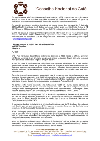 Conselho Nacional do Café – CNC
SCN Quadra 01, Bl. “C”, Ed. Brasília Trade Center, 11º andar, sala 1.101 - CEP 70711-902 – Brasília (DF)
Assessoria de Comunicação: (61) 3226-2269 / 8114-6632
E-mail: imprensa@cncafe.com.br / www.twitter.com/pauloandreck
Em termos globais, relatórios divulgados no final de maio pelo USDA indicam que a produção deve se
reduzir no Brasil e na Indonésia, mas pode aumentar na Colômbia e no Vietnã. No geral, as
estimativas do USDA mostram produção superior às indicações de institutos nacionais.
Em relação ao mercado brasileiro de arábica, os preços tiveram leve recuperação. O Indicador
CEPEA/ESALQ do arábica tipo 6 bebida dura para melhor, posto em São Paulo, fechou a R$
401,19/saca de 60 kg nessa quarta-feira, 11, alta de 0,9% frente ao fechamento da quarta anterior, 4.
Quanto ao robusta, a cotação permaneceu praticamente estável, com poucos vendedores ativos no
mercado. O Indicador CEPEA/ESALQ do tipo 6 peneira 13 acima fechou a R$ 232,74 saca de 60 kg
na quarta-feira, 11, leve alta de 0,2% em relação ao dia 4 – a retirar no Espírito Santo. (Fonte: Cepea
– www.cepea.esalq.usp.br)
Café da Colômbia se renova para ser mais produtivo
YAHOO! Notícias
13/06/2014
Por EFE
EFE - Nas montanhas da cordilheira ocidental da Colômbia, a 1.300 metros de altitude, germinam
milhões de sementes de um programa que procura renovar os cafezais do país com uma variedade
mais produtiva e resistente ao fungo da ferrugem do café.
A cada dia, mais de uma dezena de camponeses que trabalham neste viveiro ao ar livre cuida do
"germinador" de onde brotam dos grãos uma fibra de cor laranja que depois se transformará no talo,
preparam a terra da almácega (pequeno tanque destinado a receber a água da chuva) e, quando os
arbustos se firmam, os acomodam para o transporte até as pequenas propriedades rurais onde serão
transplantados.
Cerca de cinco mil camponeses do sudoeste do país já renovaram suas plantações graças a este
programa de desenvolvimento rural da iniciativa privada que substitui gradualmente as plantas das
variedades Caturra, Bourbon e Típica, as mais cultivadas na Colômbia, mas também mais suscetíveis
a contrair a ferrugem do café, fungo que devastou os cafezais da América Central.
As plantas deste viveiro financiado pela multinacional Nestlé em Trujillo, cidade agrícola do
departamento de Valle del Cauca, com uma temperatura média de 19 graus centígrados e com as
condições ideais de radiação solar, são da variedade Castillo, desenvolvida na Colômbia pelo Centro
Nacional de Pesquisas de Café (Cenicafé) a partir de tipos de Híbrido do Timor e Caturra.
A renovação de cafezais começou em 2010 na Andalucía, Bugalagrande, Sevilla e Tuluá, municípios
de Valle del Cauca, aos quais se juntaram no ano passado os de Caicedonia, Roldanillo e Bolívar
como parte do Plano Nescafé, iniciativa da Nestlé com o apoio da Federação Nacional de
Cafeicultores da Colômbia (FNC).
A companhia distribuiu gratuitamente a cinco mil cafeicultores mais de 15,5 milhões de mudas de
café Castillo com as quais renovaram 2.724 hectares, enquanto a Federação de Cafeicultores se
encarregou de dar capacitação técnica aos camponeses.
"Com a renovação vamos curando. Antes, tive cafezais de Caturra e Bourbon, mas deu ferrugem do
café. O cafezinho novo é exigente, é como um bebê que é muito dependente no primeiro ano, mas
uma vez que comece a crescer só tem vantagens", disse à Agência Efe Carlos Eduardo Gómez, um
camponês de Roldanillo, durante uma visita ao viveiro.
"Com isto, tentamos proteger o campo colombiano da ferrugem do café que acabou com os cafezais
na América Central e que os camponeses obtenham mais rendimento por hectare cultivado", declarou
o presidente da Nestlé para a Colômbia e Equador, Manuel Andrés.
 