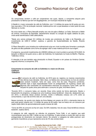 Conselho Nacional do Café – CNC
SCN Quadra 01, Bl. “C”, Ed. Brasília Trade Center, 11º andar, sala 1.101 - CEP 70711-902 – Brasília (DF)
Assessoria de Comunicação: (61) 3226-2269 / 8114-6632
E-mail: imprensa@cncafe.com.br / www.twitter.com/pauloandreck
Os camponeses vendem o café em cooperativas nas quais, depois, a companhia adquire para
processá-lo na fábrica que tem em Bugalagrande, um município industrial da região.
A Nestlé é o maior comprador de café da Colômbia, com 1,3 milhões de sacas de 60 quilos por ano.
Isso equivale a 13% da produção nacional, matéria-prima com a qual abastece a maior parte de suas
fábricas no mundo.
No início deste ano, o Plano Nescafé ampliou seu raio de ação a Balboa, La Celia, Santuario e Belén
de Umbría, municípios de Risaralda, departamento situado no coração da região cafeeira do país,
onde serão beneficiados 5.685 cafeicultores.
"Neste ano vamos entregar 8,5 milhões de mudas aos produtores de Valle e de Risaralda, um
investimento de US$1,5 milhão", explicou o gerente de Sustentabilidade da Nestlé, Ricardo
Piedrahíta.
O Plano Nescafé é uma iniciativa da multinacional suíça em nível mundial para fomentar a produção
de grãos de alta qualidade como forma de agregar valor a esta matéria-prima em sua origem.
O programa, que prevê investimentos de US$350 milhões em nível mundial no período 2010-2020, foi
lançado no México há quatro anos e, além da Colômbia, foi implantado na Costa do Marfim, Filipinas,
Tailândia e China.
A intenção é de que também seja introduzido no Brasil, Equador e em países da América Central,
segundo informou a companhia. EFE
Crescimento no consumo de café na Colômbia é o maior em 20 anos
CaféPoint
13/06/2014
O consumo de café na Colômbia, de 2010 para cá, registrou os maiores crescimentos
das últimas duas décadas. Além disso, os hábitos dos consumidores na hora de solicitar
esse produto mudaram, tanto em casa, como fora de casa. Pequenos comércios,
grandes lojas e lojas especializadas foram as protagonistas da mudança. Essas são
algumas das conclusões da coordenadora executiva do programa Toma Café, que foi
lançado há quatro anos para estimular o consumo do grão, Ana María Sierra.
“Durante 2013, o consumo bateu um recorde. Esse vinha caindo de forma alarmante. Desde o
lançamento do programa, conseguiu-se uma mudança nessa tendência”, disse ela, destacando que,
em 2013, a demanda desse produto (torrado, moído e liofilizado) cresceu em 2,7% entre os
consumidores, o que não se tinha visto em uma década.
Nesse momento, de acordo com dados da firma Nielsen em janeiro de 2014, a demanda interna do
país está sendo coberta com 1,5 milhão de sacas de 60 quilos. Isso se traduz em um consumo per
capita médio diário de aproximadamente quatro xícaras de café.
“Cerca de 50% do consumo se faz em casa. Os 50% restantes, fora de casa. Essa tendência cresceu
bastante”, explica Sierra.
A categoria de café, segundo os cálculos do programa Toma Café, é um negócio que está
movimentando cerca de US$ 1 bilhão ao ano na Colômbia. O grão torrado e moído tem sido um dos
protagonistas do dinamismo do mercado interno. No entanto, a categoria de cafés premium vem
ganhando importância, já que representa cerca de 5% das vendas totais.
 