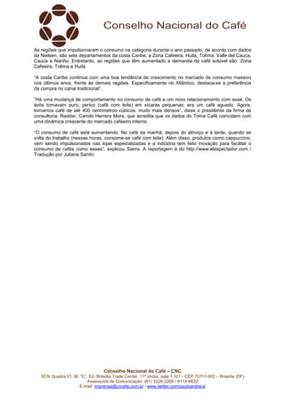 Conselho Nacional do Café – CNC
SCN Quadra 01, Bl. “C”, Ed. Brasília Trade Center, 11º andar, sala 1.101 - CEP 70711-902 – Brasília (DF)
Assessoria de Comunicação: (61) 3226-2269 / 8114-6632
E-mail: imprensa@cncafe.com.br / www.twitter.com/pauloandreck
As regiões que impulsionaram o consumo na categoria durante o ano passado, de acordo com dados
da Nielsen, são sete departamentos da costa Caribe, a Zona Cafeeira, Huila, Tolima, Valle del Cauca,
Cauca e Nariño. Entretanto, as regiões que têm aumentado a demanda de café solúvel são: Zona
Cafeeira, Tolima e Huila.
“A costa Caribe continua com uma boa tendência de crescimento no mercado de consumo massivo
nos últimos anos, frente às demais regiões. Especificamente no Atlântico, destaca-se a preferência
da compra no canal tradicional”.
“Há uma mudança de comportamento no consumo de café e um novo relacionamento com esse. Os
avós tomavam puro, perico (café com leite) em xícaras pequenas; era um café aguado. Agora,
tomamos café de até 400 centímetros cúbicos, muito mais densos”, disse o presidente da firma de
consultoria, Raddar, Camilo Herrera Mora, que acredita que os dados do Toma Café coincidem com
uma dinâmica crescente do mercado cafeeiro interno.
“O consumo de café está aumentando. No café da manhã, depois do almoço e à tarde, quando se
volta do trabalho (nessas horas, consome-se café com leite). Além disso, produtos como cappuccino,
vem sendo impulsionados nas lojas especializadas e a indústria tem feito inovação para facilitar o
consumo de cafés como esses”, explicou Sierra. A reportagem é do http://www.elespectador.com /
Tradução por Juliana Santin.
 